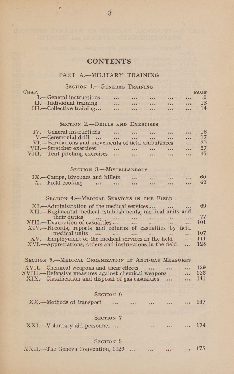 CONTENTS PART A.—MILITARY TRAINING SECTION 1.—GENERAL TRAINING CHAP. I.—General instructions a x4 ts I1.—Individual training bie ihe DTA ey foe III.—Collective training... a5 dk ie : SECTION 2.—DRILLS AND EXERCISES IV.—General instructions V.—Ceremonial drill Vi.—Formations and movements of field ambulances ViJ.—Stretcher exercises rete Ah ies VIII.—Tent pitching exercises SECTION 3.—MISCELLANEOUS IX.—Camps, bivouacs and ee X.—Field cooking if sis cas SECTION 4,—-MEDICAL SERVICES IN THE FIELD XI.—Administration of the medical services . XII.—Regimental medical oh ea medical units and their duties . XIII.—Evacuation of casualties .. XIV.—Records, reports and returns of casualties ‘by field medical units. ; XV.—Employment of the ‘medical services in “the field X VI.—Appreciations, orders and instructions in the field SecTion 5.—MxEpICAL ORGANIZATION IN ANTI-GAS MEASURES xX VII.—Chemical weapons and their effects : X VIII.—Defensive measures against chemical weapons — X1IX.—Classification and disposal of gas casualties SECTION 6 xX X.—Methods of transport SECTION 7 XXI.—Voluntary aid personnel .. SECTION 8 XXII.—The Geneva Convention, 1929 60 62 69 77 101 107 111 125 129 136 141 147 174 175