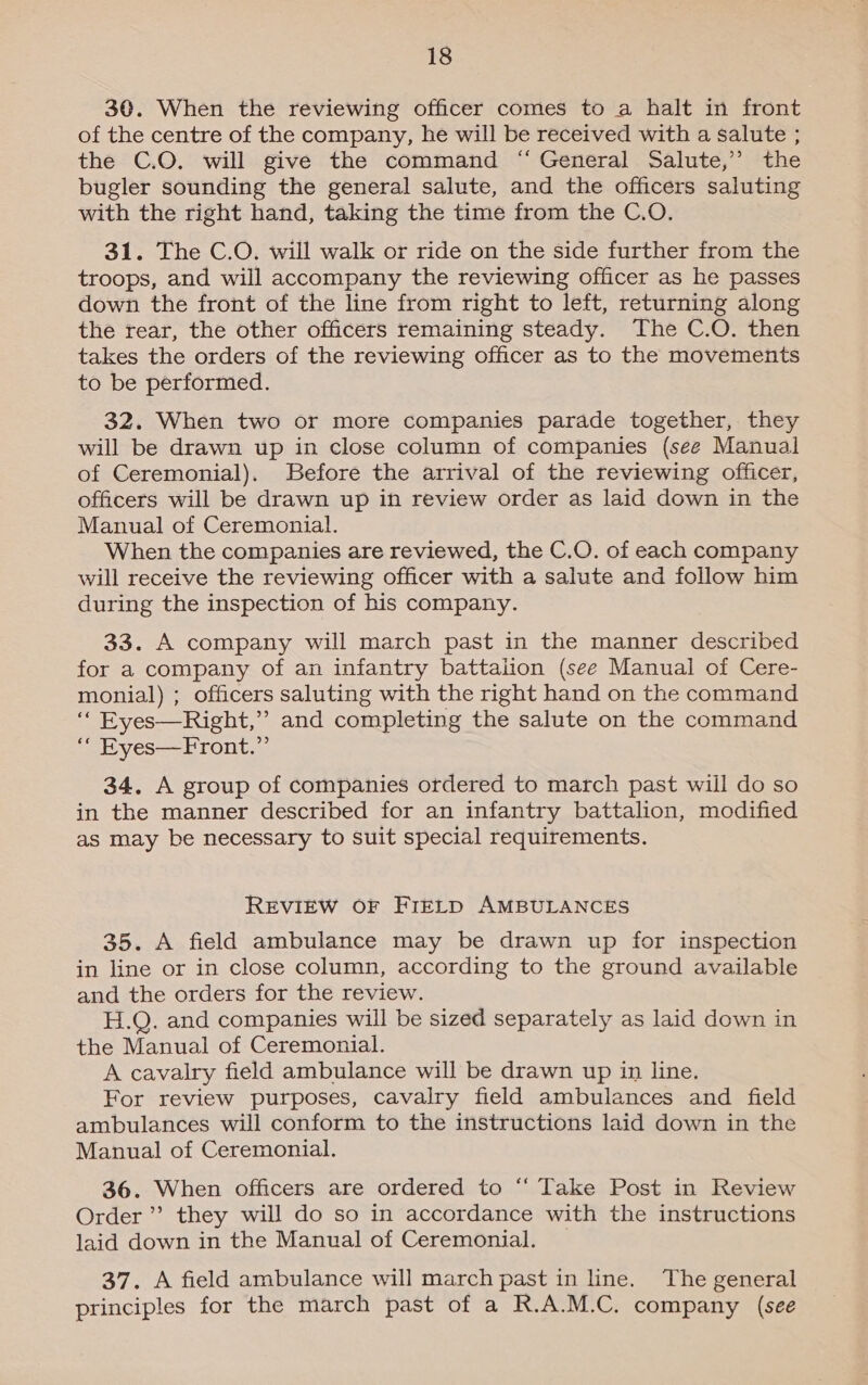 30. When the reviewing officer comes to a halt in front of the centre of the company, he will be received with a salute ; the C.O. will give the command “ General Salute,” the bugler sounding the general salute, and the officers saluting with the right hand, taking the time from the C.O. 31. The C.O. will walk or ride on the side further from the troops, and will accompany the reviewing officer as he passes down the front of the line from right to left, returning along the rear, the other officers remaining steady. The C.O. then takes the orders of the reviewing officer as to the movements to be performed. 32. When two or more companies parade together, they will be drawn up in close column of companies (see Manual of Ceremonial). Before the arrival of the reviewing officer, officers will be drawn up in review order as laid down in the Manual of Ceremonial. When the companies are reviewed, the C.O. of each company will receive the reviewing officer with a salute and follow him during the inspection of his company. 33. A company will march past in the manner described for a company of an infantry battalion (see Manual of Cere- monial) ; officers saluting with the right hand on the command ‘“‘ Eyes—Right,”’ and completing the salute on the command “ Eyes—Front.” 34. A group of companies ordered to march past will do so in the manner described for an infantry battalion, modified as may be necessary to suit special requirements. REVIEW OF FIELD AMBULANCES 35. A field ambulance may be drawn up for inspection in line or in close column, according to the ground available and the orders for the review. H.Q. and companies will be sized separately as laid down in the Manual of Ceremonial. A cavalry field ambulance will be drawn up in line. For review purposes, cavalry field ambulances and field ambulances will conform to the instructions laid down in the Manual of Ceremonial. 36. When officers are ordered to “ Take Post in Review Order’ they will do so in accordance with the instructions laid down in the Manual of Ceremonial. 37. A field ambulance will march past in line. The general principles for the march past of a R.A.M.C. company (see