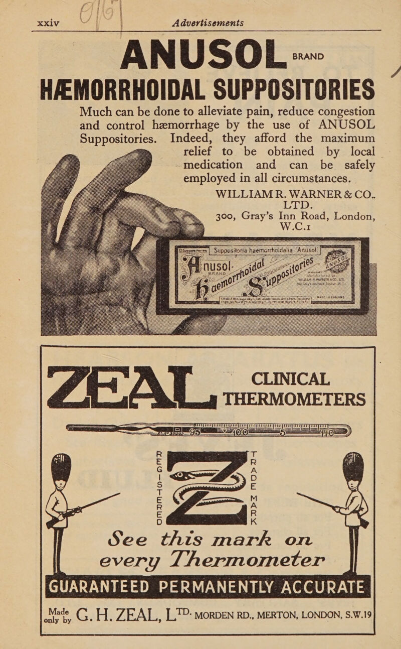 7 a j j ; = Fd * L/ ae | : XXiv te ; Advertisements ANUSOL = HEMORRHOIDAL SUPPOSITORIES Much can be done to alleviate pain, reduce congestion and control hemorrhage by the use of ANUSOL Suppositories. Indeed, they afford the maximum relief to be obtained by local medication and can be safely employed in all circumstances. WILLIAM R. WARNER &amp; CO. LTD    300, Gray’s Inn Road, London, W.C.1          OMDBMAH—OMD ADPZ MOYD See this mark on every Thermometer GUARANTEED PERMANENTLY ACCURATE 