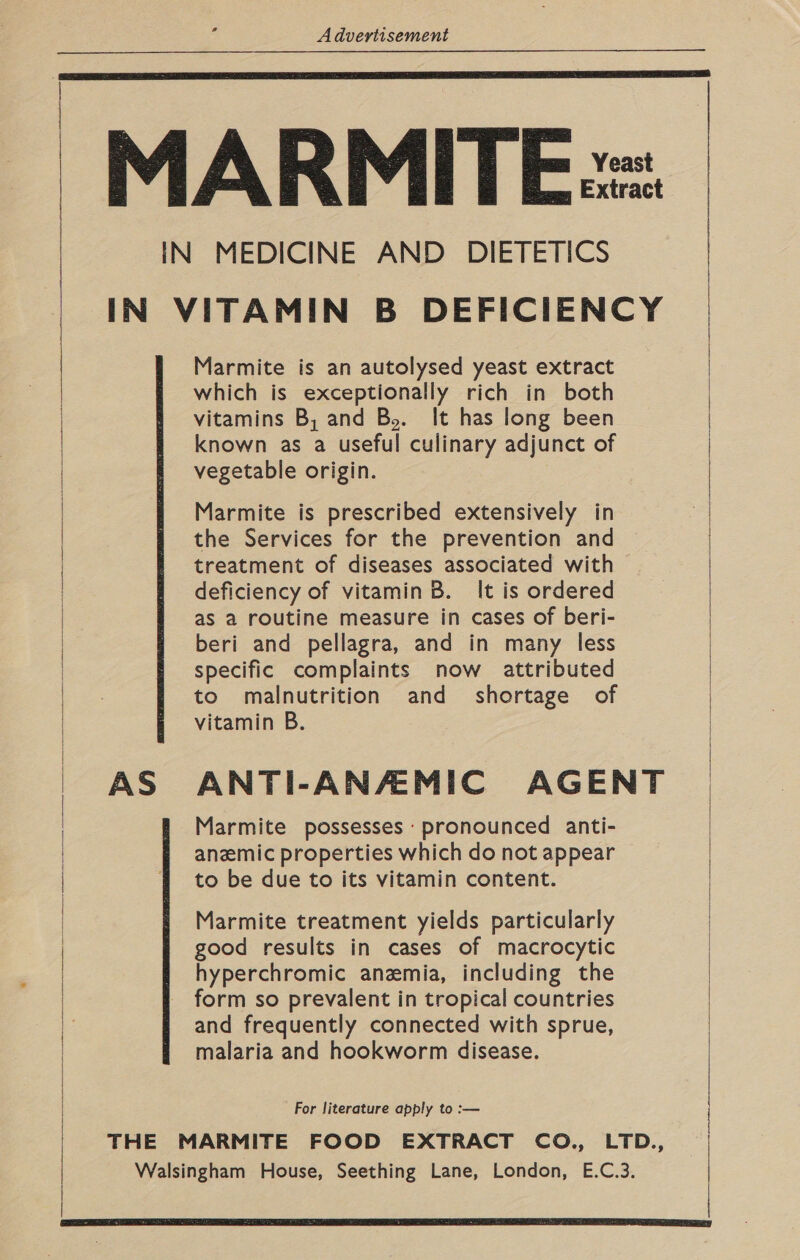 MARMITE:=: IN MEDICINE AND DIETETICS IN VITAMIN B DEFICIENCY Marmite is an autolysed yeast extract which is exceptionally rich in both vitamins B, and By. It has long been known as a useful culinary adjunct of | vegetable origin.    Marmite is prescribed extensively in the Services for the prevention and treatment of diseases associated with : deficiency of vitamin B. It is ordered | as a routine measure in cases of beri- beri and pellagra, and in many less specific complaints now attributed to malnutrition and shortage of vitamin B. | ANTI-ANAMIC AGENT Marmite possesses ‘pronounced anti- anemic properties which do not appear to be due to its vitamin content. Marmite treatment yields particularly good results in cases of macrocytic hyperchromic anemia, including the form so prevalent in tropical countries and frequently connected with sprue, malaria and hookworm disease.   For literature apply to :— : THE MARMITE FOOD EXTRACT CO., LTD., | Walsingham House, Seething Lane, London, E.C.3. | 