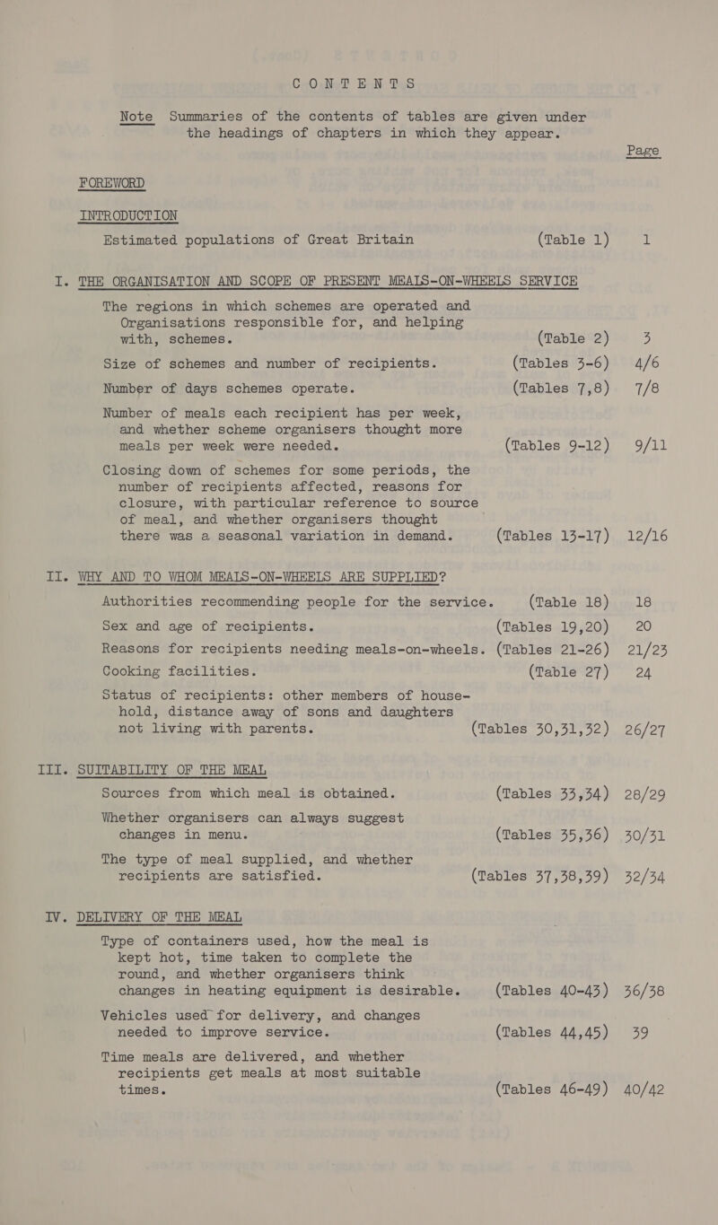 CeO se? BN: Tad Note Summaries of the contents of tables are given under the headings of chapters in which they appear. FOREWORD INTRODUCTION Estimated populations of Great Britain (Table 1) I. THE ORGANISATION AND SCOPE OF PRESENT MBALS-ON-WHEELS SERVICE The regions in which schemes are operated and Organisations responsible for, and helping with, schemes. (Table 2) Size of schemes and number of recipients. (Tables 3-6) Number of days schemes operate. (Tables 7,8) Number of meals each recipient has per week, and whether scheme organisers thought more meals per week were needed. (Tables 9-12) Closing down of schemes for some periods, the number of recipients affected, reasons for closure, with particular reference to source of meal, and whether organisers thought there was a seasonal variation in demand. (Tables 13-17) II. WHY AND TO WHOM MBALS~-ON-WHEELS ARE SUPPLIED? Authorities recommending people for the service. (Table 18) Sex and age of recipients. (Tables 19,20) Reasons for recipients needing meals-on-wheels. (Tables 21-26) Cooking facilities. (Table 27) Status of recipients: other members of house- hold, distance away of sons and daughters not living with parents. (Tables 30,31,32) III. SUITABILITY OF THE MEAL Sources from which meal is obtained. (Tables 33,34) Whether organisers can always suggest changes in menu. (Tables 35,36) The type of meal supplied, and whether recipients are satisfied. (Tables 37,38,39) IV. DELIVERY OF THE MEAL Type of containers used, how the meal is kept hot, time taken to complete the round, and whether organisers think changes in heating equipment is desirable. (Tables 40-43) Vehicles used for delivery, and changes needed to improve service. (Tables 44,45) Time meals are delivered, and whether recipients get meals at most suitable times. (Tables 46-49) Page 4/6 7/8 9/11 12/16 18 20 21/25 24 26/27 28/29 30/31 32/34 36/38 By) 40/42