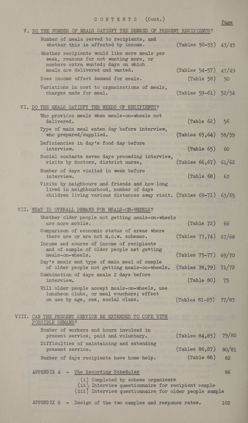 CO. NP BN OS) @ (Cont) V. DO THE NUMBER OF MEALS SATISFY THE DEMAND OF PRESENT RECIPIENTS? Number of meals served to recipients, and whether this is affected by income. (Tables 50-53) Whether recipients would like more meals per week, reasons for not wanting more, or numbers extra wanted; days on which . meals are delivered and wanted. (Tables 54-57) Does income affect demand for meals. (Table 58) Variations in cost to organisations of meals, charges made for meal. (Tables 59-61) Vi. DO THE MBALS SATISFY THE NEEDS OF RECIPIENTS? Who provides meals when meals-on-wheels not delivered. (Table 62) Type of main meal eaten day before interview, who prepared/supplied. (Tables 63,64) Deficiencies in day's food day before interview. (Table 65) Social contacts seven days preceding interview, visits by doctors, district nurse, (Tables 66,67) Number of days visited in week before interview. (Table 68) Visits by neighbours and friends and how long lived in neighbourhood, number of days children living various distances away visit. (Tables 69-71) VII. WHAT IS OVERALL DEMAND FOR MEALS-ON-WHEELS? Whether older people not getting meals-on-wheels are more mobile. (Table 72) Comparison of economic status of areas where there are or are not m.o.w. schemes. (Tables 73,74) Income and source of income of recipients and of sample of older people not getting meals-on=wheels. (Tables 75-77) Day's meals and type of main meal of sample of older people not getting meals-on-wheels. (Tables 78,79) Combination of days meals 2 days before interview. : (Table 80) Will older people accept meals-on-wheels, use luncheon clubs, or meal vouchers; effect on use by age, sex, social class. (Tables 81-83) VIII. CAN THE PRESENT SERVICE BE EXTENDED TO COPE WITH POSSIBLE DEMAND? Number of workers and hours involved in present service, paid and voluntary. (Tables 84,85) Difficulties of maintaining and extending present service. (Tables 86,87) Number of days recipients have home help. (Table 88) APPENDIX A - The Recording Schedules (i) Completed by scheme organisers siaud! interview questionnaire for recipient sample Page 43/45 47/49 50 52/54. 56 58/59 60 61/62 62 63/65 66 67/68 69/70 71/72 75 77/83 79/80 80/81 82 86 APPENDIX B - Design of the two samples and response rates. 102