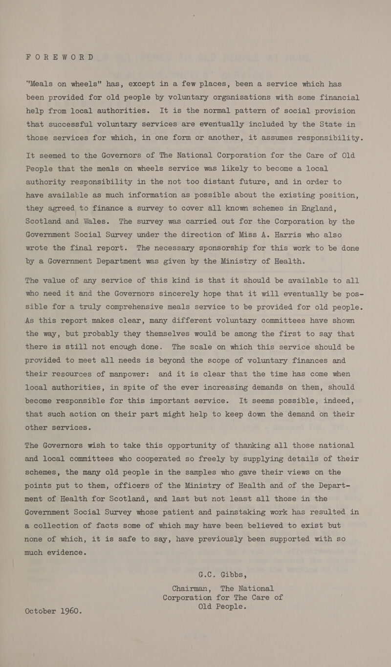 FOREWORD ‘Meals on wheels has, except in a few places, been a service which has been provided for old people by voluntary organisations with some financial help from local authorities. It is the normal pattern of social provision that successful voluntary services are eventually included by the State in those services for which, in one form or another, it assumes responsibility. It seemed to the Governors of The National Corporation for the Care of Old People that the meals on wheels service was likely to become a local authority responsibility in the not too distant future, and in order to have available as much information as possible about the existing position, they agreed to finance a survey to cover all know schemes in England, Scotland and Wales. The survey was carried out for the Corporation by the Government Social Survey under the direction of Miss A. Harris who also wrote the final report. The necessary sponsorship for this work to be done by a Government Department was given by the Ministry of Health. The value of any service of this kind is that it should be available to all who need it and the Governors sincerely hope that it will eventually be pos- Sible for a truly comprehensive meals service to be provided for old people. As this report makes clear, many different voluntary committees have shown the way, but probably they themselves would be among the first to say that there is still not enough done. The scale on which this service should be provided to meet all needs is beyond the scope of voluntary finances and their resources of manpower: and it is clear that the time has come when local authorities, in spite of the ever increasing demands on them, should become responsible for this important service. It seems possible, indeed, that such action on their part might help to keep down the demand on their other services. The Governors wish to take this opportunity of thanking all those national and local committees who cooperated so freely by supplying details of their schemes, the many old people in the samples who gave their views on the points put to them, officers of the Ministry of Health and of the Depart- ment of Health for Scotland, and last but not least all those in the Government Social Survey whose patient and painstaking work has resulted in a collection of facts some of which may have been believed to exist but none of which, it is safe to say, have previously been supported with so much evidence. @.C -'G1bps; Chairman, The National Corporation for The Care of October 1960. Old People.