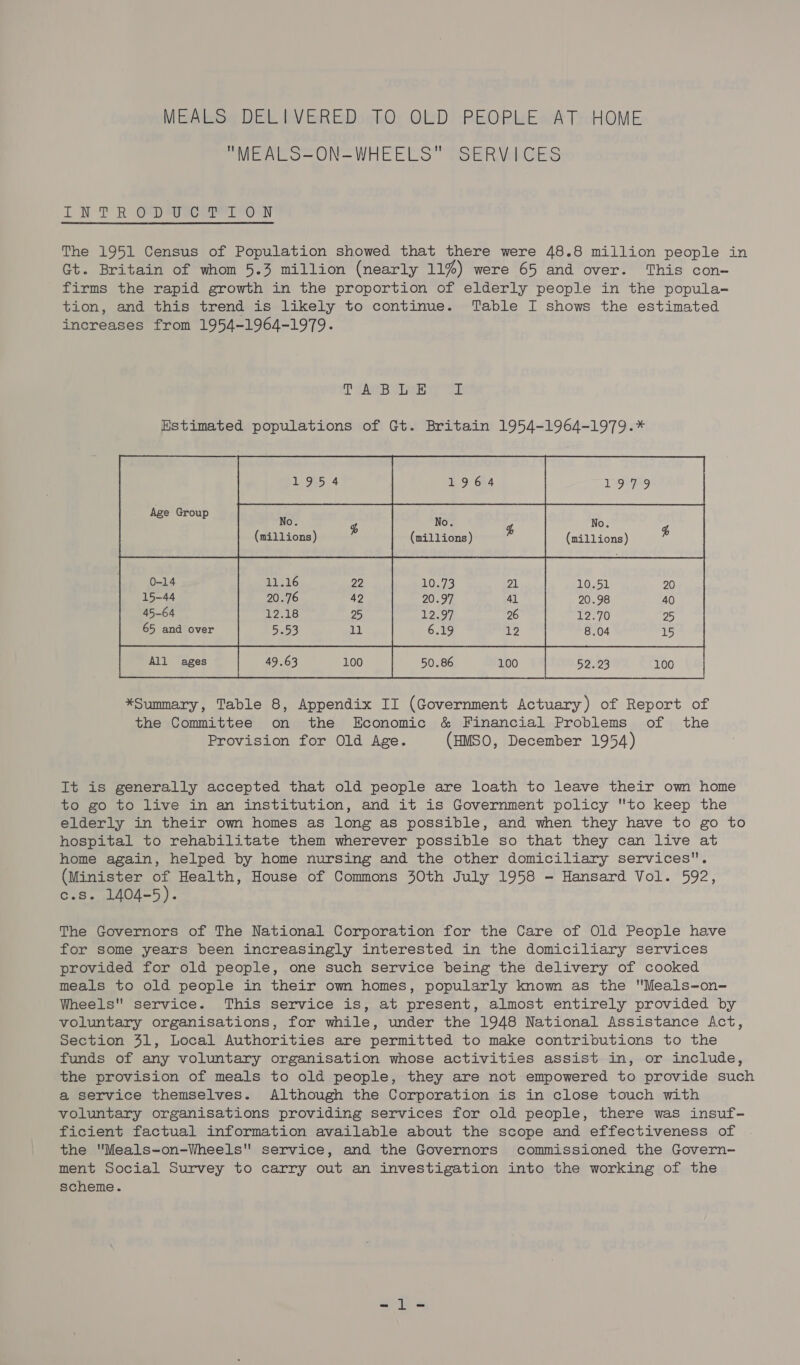 MEALS DELIVERED TO OLD PEOPLE AT HOME MEALS-ON-WHEELS SERVICES ITN TR Gp svowsrl Pern The 1951 Census of Population showed that there were 48.8 million people in Gt. Britain of whom 5.3 million (nearly 11%) were 65 and over. This con- firms the rapid growth in the proportion of elderly people in the popula- tion, and this trend is likely to continue. Table I shows the estimated increases from 1954-1964-1979. Tse ving WE Estimated populations of Gt. Britain 1954-1964-1979.* No. 4 No. Ps No. (millions) (millions) (millions) &amp;  Age Group      0-14 15-44 45-64 65 and over       52.23 100 *Summary, Table 8, Appendix II (Government Actuary) of Report of the Committee on the Economic &amp; Financial Problems of the Provision for Old Age. (HMSO, December 1954) It is generally accepted that old people are loath to leave their own home to go to live in an institution, and it is Government policy to keep the elderly in their own homes as long as possible, and when they have to go to hospital to rehabilitate them wherever possible so that they can live at home again, helped by home nursing and the other domiciliary services. (Minister of Health, House of Commons 30th July 1958 - Hansard Vol. 592, c.s. 1404-5). The Governors of The National Corporation for the Care of Old People have for some years been increasingly interested in the domiciliary services provided for old people, one such service being the delivery of cooked meals to old people in their own homes, popularly known as the Meals-on- Wheels service. This service is, at present, almost entirely provided by voluntary organisations, for while, under the 1948 National Assistance Act, section 31, Local Authorities are permitted to make contributions to the funds of any voluntary organisation whose activities assist in, or include, the provision of meals to old people, they are not empowered to provide such a service themselves. Although the Corporation is in close touch with voluntary organisations providing services for old people, there was insuf- ficient factual information available about the scope and effectiveness of the 'Meals-on-Wheels service, and the Governors commissioned the Govern- ment Social Survey to carry out an investigation into the working of the scheme.