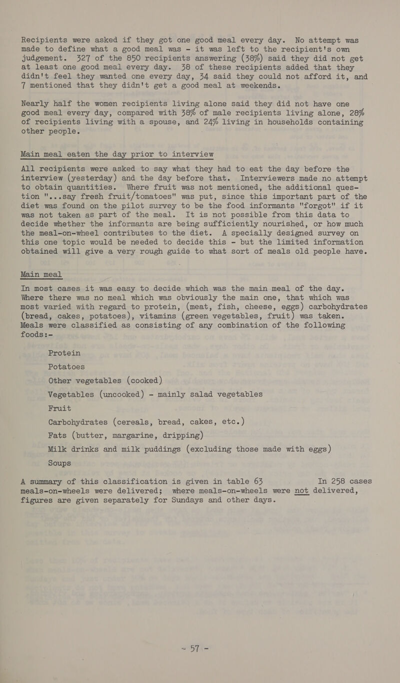 Recipients were asked if they got one good meal every day. No attempt was made to define what a good meal was - it was left to the recipient's owm judgement. 327 of the 850 recipients answering (38%) said they did not get at least one good meal every day. 438 of these recipients added that they didn't feel they wanted one every day, 34 said they could not afford it, and 7 mentioned that they didn't get a good meal at weekends. Nearly half the women recipients living alone said they did not have one good meal every day, compared with 38% of male recipients living alone, 28% of recipients living with a spouse, and 24% living in households containing other people. Main meal eaten the day prior to interview All recipients were asked to say what they had to eat the day before the interview (yesterday) and the day before that. Interviewers made no attempt to obtain quantities. Where fruit was not mentioned, the additional ques- tion ...say fresh fruit/tomatoes was put, since this important part of the diet was found on the pilot survey to be the food informants forgot if it was not taken as part of the meal. It is not possible from this data to decide whether the informants are being sufficiently nourished, or how much the meal-on-wheel contributes to the diet. A specially designed survey on this one topic would be needed to decide this - but the limited information obtained will give a very rough guide to what sort of meals old people have. Main meal In most cases it was easy to decide which was the main meal of the day. Where there was no meal which was obviously the main one, that which was most varied with regard to protein, (meat, fish, cheese, eggs) carbohydrates (bread, cakes, potatoes), vitamins (green vegetables, fruit) was taken. Meals were classified as consisting of any combination of the following foods:- Protein Potatoes Other vegetables (cooked) Vegetables (uncooked) - mainly salad vegetables Fruit Carbohydrates (cereals, bread, cakes, etc.) Fats (butter, margarine, dripping) Milk drinks and milk puddings (excluding those made with eggs ) soups A summary of this classification is given in table 63 In 258 cases meals-on-wheels were delivered; where meals-on-wheels were not delivered, figures are given separately for Sundays and other days.