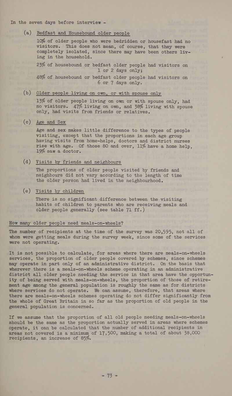 In the seven days before interview - (a) Bedfast and Housebound older people 10% of older people who were bedridden or housefast had no visitors. This does not mean, of course, that they were completely isolated, since there may have been others liv- ing in the household. 23% of housebound or bedfast older people had visitors on tO wo Oayvs onlys 48% of housebound or bedfast older people had visitors on 6 or 7 days only. (b) Older people living on own, or with spouse only 13% of older people living on own or with spouse only, had no visitors. 47% living on own, and 38% living with spouse only, had visits from friends or relatives. (c) Age and Sex Age and sex makes little difference to the types of people visiting, except that the proportions in each age group having visits from home-helps, doctors and district nurses rise with age. Of those 80 and over, 11% have a home help, 19% saw a doctor. (d) Visits by friends and neighbours The proportions of older people visited by friends and neighbours did not vary according to the length of time the older person had lived in the neighbourhood. (e) Visits by children There is no significant difference between the visiting habits of children to parents who are receiving meals and older people generally (see table 71 ff.) How many older people need meals-on-wheels? The number of recipients at the time of the survey was 20,595, not all of whom were getting meals during the survey week, since some of the services were not operating. It is not possible to calculate, for areas where there are meals-on-wheels services, the proportion of older people covered by schemes, since schemes may operate in part only of an administrative district. On the basis that wherever there is a meals-on-wheels scheme operating in an administrative district all older people needing the service in that area have the opportun- ity of being served with meals-on-wheels, the proportion of those of retire- ment age among the general population is roughly the same as for districts where services do not operate. We can assume, therefore, that areas where there are meals-on-wheels schemes operating do not differ significantly from the whole of Great Britain in so far as the proportion of old people in the general population is concerned. If we assume that the proportion of all old people needing meals-on-wheels should be the same as the proportion actually served in areas where schemes operate, it can be calculated that the number of additional recipients in areas not covered is a minimum of 17,500, making a total of about 38,000 recipients, an increase of 85%. - 73-