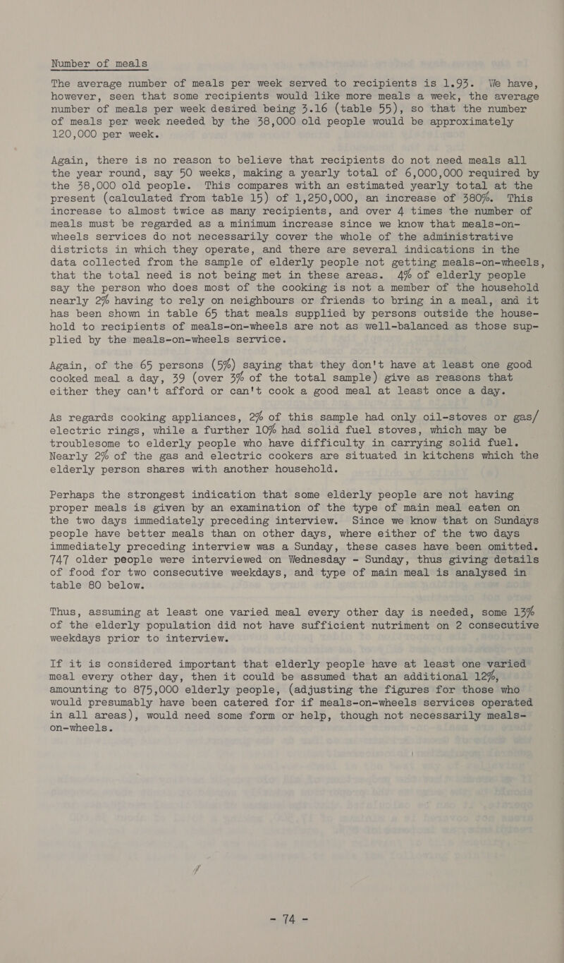 Number of meals The average number of meals per week served to recipients is 1.93. We have, however, seen that some recipients would like more meals a week, the average number of meals per week desired being 3.16 (table 55), so that the number of meals per week needed by the 38,000 old people would be approximately 120,000 per week. Again, there is no reason to believe that recipients do not need meals all the year round, say 50 weeks, making a yearly total of 6,000,000 required by the 48,000 old people. This compares with an estimated yearly total at the present (calculated from table 15) of 1,250,000, an increase of 380%. This increase to almost twice as many recipients, and over 4 times the number of meals must be regarded as a minimum increase since we know that meals-on- wheels services do not necessarily cover the whole of the administrative districts in which they operate, and there are several indications in the data collected from the sample of elderly people not getting meals-on-wheels, that the total need is not being met in these areas. 4% of elderly people say the person who does most of the cooking is not a member of the household nearly 2% having to rely on neighbours or friends to bring in a meal, and it has been shown in table 65 that meals supplied by persons outside the house- hold to recipients of meals-on-wheels are not as well-balanced as those sup- plied by the meals-on-wheels service. Again, of the 65 persons (5%) saying that they don't have at least one good cooked meal a day, 39 (over 3% of the total sample ) give as reasons that either they can't afford or can't cook a good meal at least once a day. As regards cooking appliances, 2% of this sample had only oil-stoves or gas/ electric rings, while a further 10% had solid fuel stoves, which may be troublesome to elderly people who have difficulty in carrying solid fuel. Nearly 2% of the gas and electric cookers are situated in kitchens which the elderly person shares with another household. Perhaps the strongest indication that some elderly people are not having proper meals is given by an examination of the type of main meal eaten on the two days immediately preceding interview. Since we know that on Sundays people have better meals than on other days, where either of the two days immediately preceding interview was a Sunday, these cases have been omitted. 747 older people were interviewed on Wednesday - Sunday, thus giving detaiis of food for two consecutive weekdays, and type of main meal is analysed in table 80 below. Thus, assuming at least one varied meal every other day is needed, some 13% of the elderly population did not have sufficient nutriment on 2 consecutive weekdays prior to interview. If it is considered important that elderly people have at least one varied meal every other day, then it could be assumed that an additional 12%, amounting to 875,000 elderly people, (adjusting the figures for those who would presumably have been catered for if meals-on-wheels services operated in all areas), would need some form or help, though not necessarily meals- on-wheels. ee