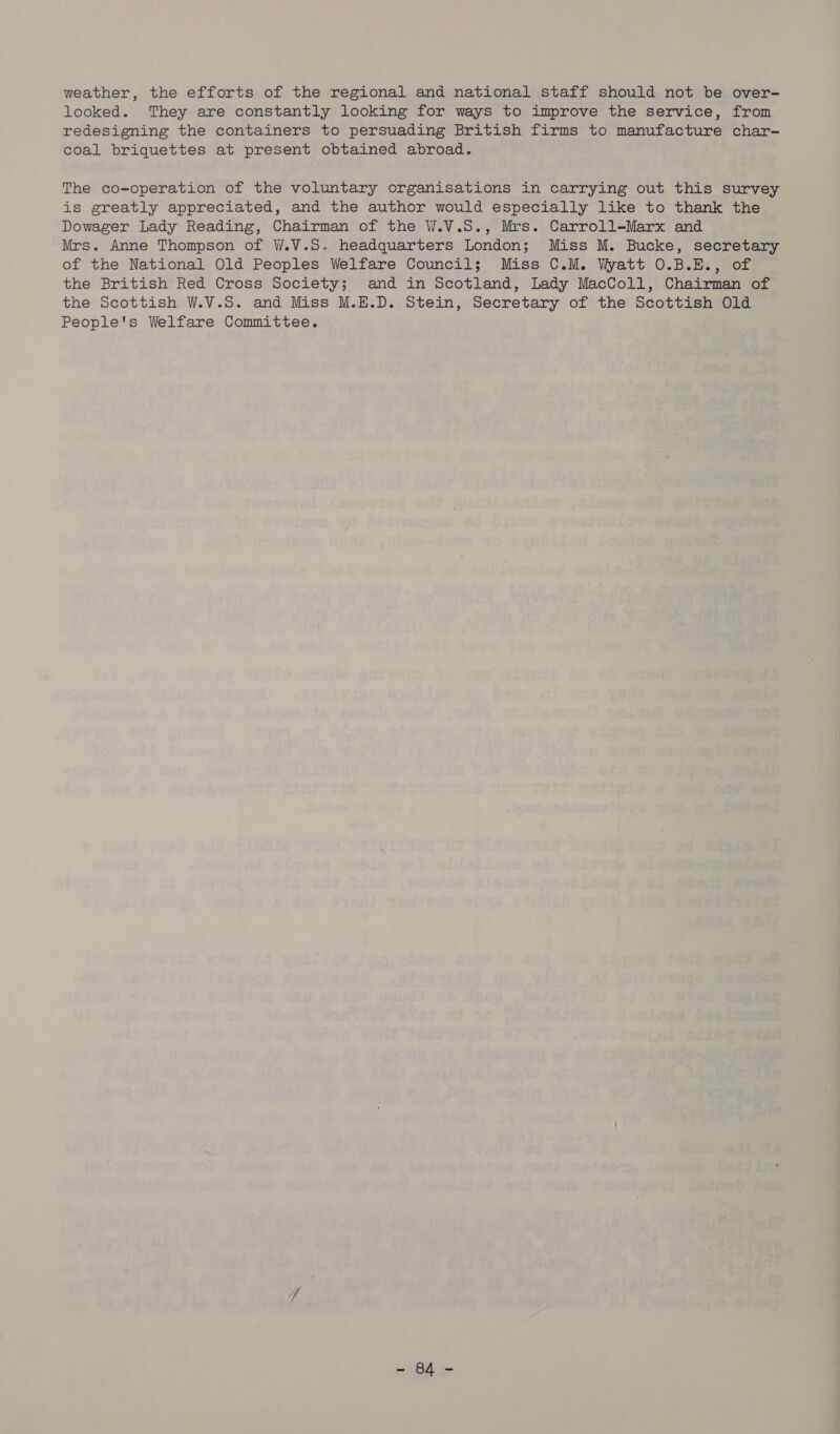 weather, the efforts of the regional and national staff should not be over- looked. They are constantly looking for ways to improve the service, from redesigning the containers to persuading British firms to manufacture char- coal briquettes at present obtained abroad. The co-operation of the voluntary organisations in carrying out this survey is greatly appreciated, and the author would especially like to thank the Dowager Lady Reading, Chairman of the W.V.S., Mrs. Carroll-Marx and Mrs. Anne Thompson of W.V.S. headquarters London; Miss M. Bucke, secretary of the National Old Peoples Welfare Council; Miss C.M. Wyatt O.B.E., of the British Red Cross Society; and in Scotland, Lady MacColl, Chairman of the Scottish W.V.S. and Miss M.E.D. Stein, Secretary of the Scottish Old People's Welfare Committee. ~ $id.