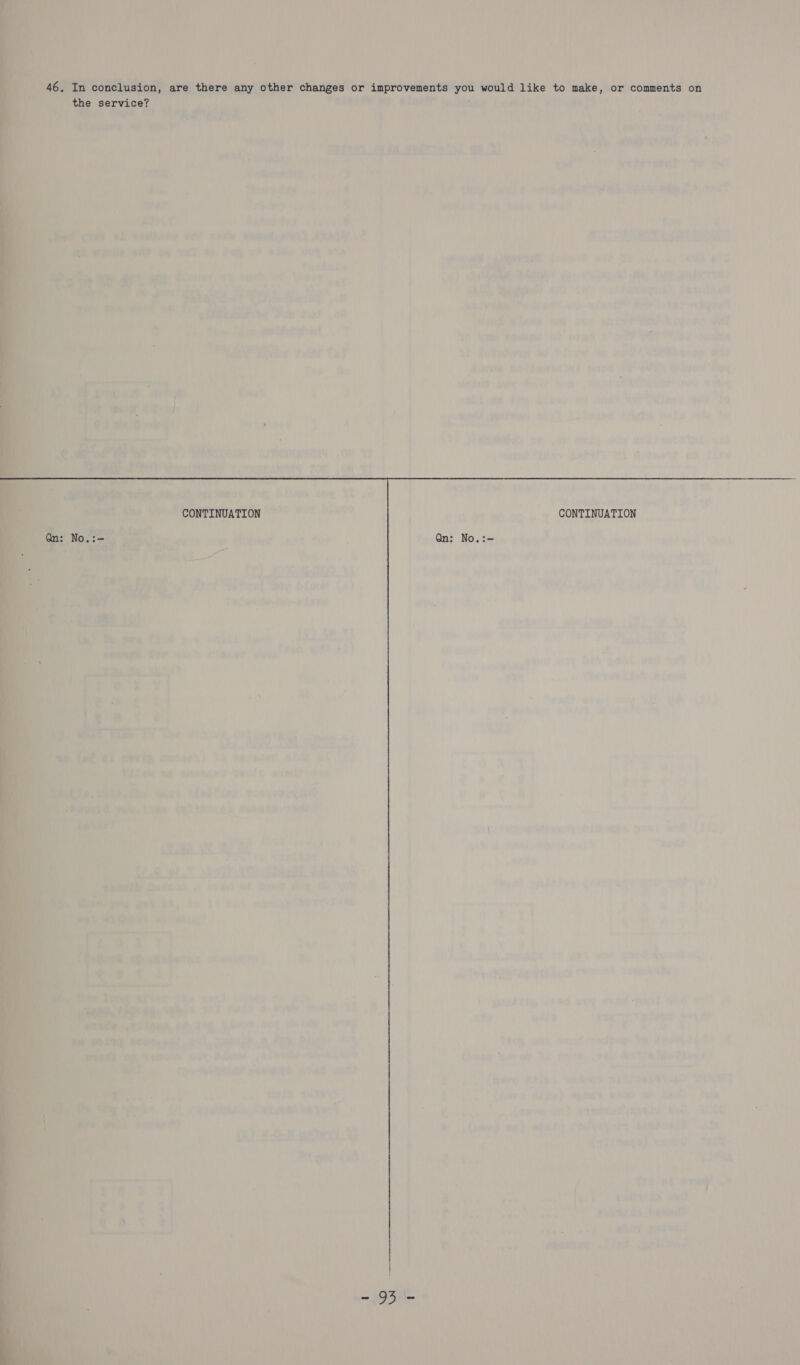  * es ‘ a 46. Tn conclusion, are there any other changes or improvements you would like to make, or comments on the: service? i . a - - » -s , t a ; . ms bs ‘ a ‘ Gq i : ’ 5 be. val . oy» #e AS © a = bs ck - i sth ie tt ptt th CONTINUATION CONTINUATION Us 4 lone Diy 5 ad No.:- ¢ Qn: No.:- Nv) wee foo * a i Beaw cr f peskgs i a“ } 7 ' &gt; a 4 ‘&lt; \ ‘ sacle . ee pin 4 Db UL Lv ~~ 7 o i yy we , a ——— ] &gt; F ’ &gt; n. | ae | i Z ‘he m, . iF s ‘ + ( | | \ WAR ri + ? + | ae ay i; iT 