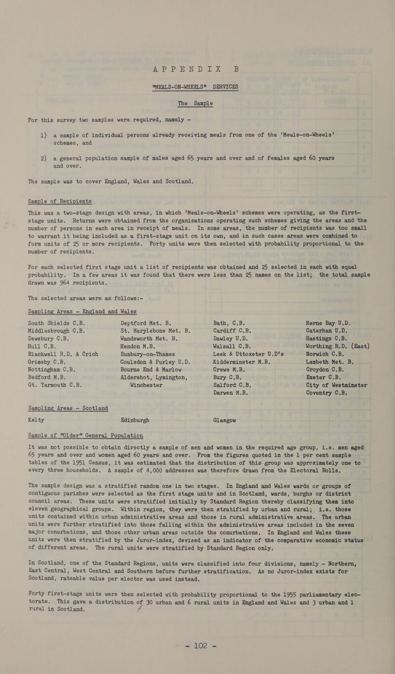 The Sample For this survey two samples were required, namely — 1) a sample of individual persons already receiving meals from one of the 'Meals—on-Wheels' schemes, and 2) a general population sample of males aged 65 years and over and of females aged 60 years and over. The sample was to cover England, Wales and Scotland. Sample of Recipients This was a two-stage design with areas, in which 'Meals-on-Wheels' schemes were operating, as the first—- stage units. Returns were obtained from the organisations operating such schemes giving the areas and the number of persons in each area in receipt of meals. In some areas, the number of recipients was too small to warrant it being included as a first-stage unit on its own, and in such cases areas were combined to form units of 25 or more recipients. Forty units were then selected with probability proportional to the number of recipients. For each selected first stage unit a list of recipients was obtained and 25 selected in each with equal probability. In a few areas it was found that there were less than 25 names on the list; the total sample drawn was 964 recipients. The selected areas were as follows:- Sampling Areas — England and Wales South Shields C.B. Middlesbrough C.B. Dewsbury C.B. Hull C.B. Blackwell R.D. &amp; Crich Grimsby C.B. Nottingham C.B. Bedford M.B. Gt. Yarmouth C.B. Kelty Deptford Met. B. St. Marylebone Met. B. Wandsworth Met. B. Hendon M.B. Sunbury-on-Thames Coulsdon &amp; Purley U.D. Bourne End &amp; Marlow Aldershot, Lymington, Winchester Edinburgh Bath, C.B. Cardiff C.B. Dawley U.D. Walsall C.B. Leek &amp; Uttoxeter U.D's Kidderminster M.B. Crewe M.B. Bury C.B. Salford C.B. Darwen M.B,. Glasgow Herne Bay U.D. Caterham U.D. Hastings C.B. Worthing R.D. (East) Norwich C.B. Lambeth Met. B. Croydon C.B. Exeter C.B, City of Westminster Coventry C.B. rural in Scotland.