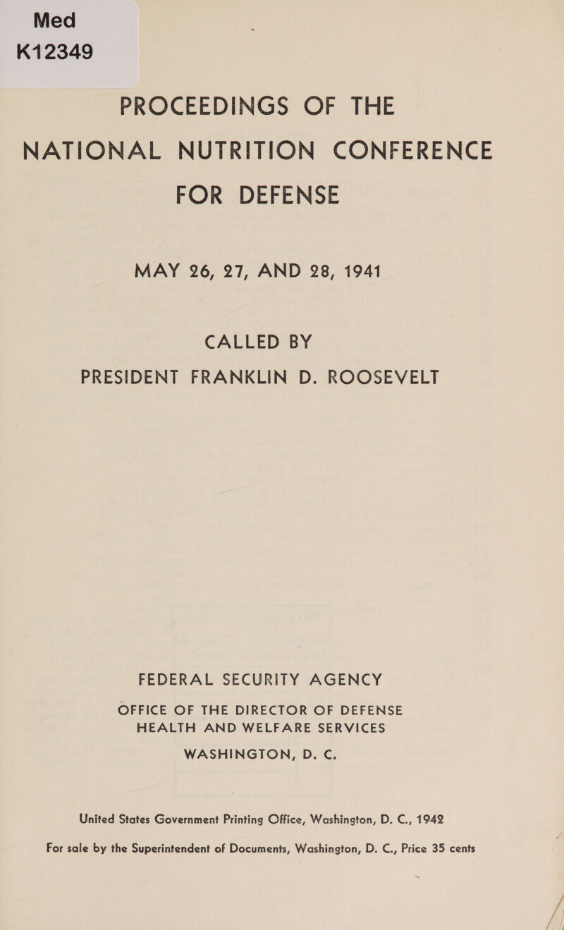 Med K12349 PROCEEDINGS OF THE NATIONAL NUTRITION CONFERENCE FOR DEFENSE MAY 26, 27, AND 28, 1941 CALLED BY PRESIDENT FRANKLIN D. ROOSEVELT FEDERAL SECURITY AGENCY OFFICE OF THE DIRECTOR OF DEFENSE HEALTH AND WELFARE SERVICES WASHINGTON, D. C. United States Government Printing Office, Washington, D. C., 1942 For sale by the Superintendent of Documents, Washington, D. C., Price 35 cents