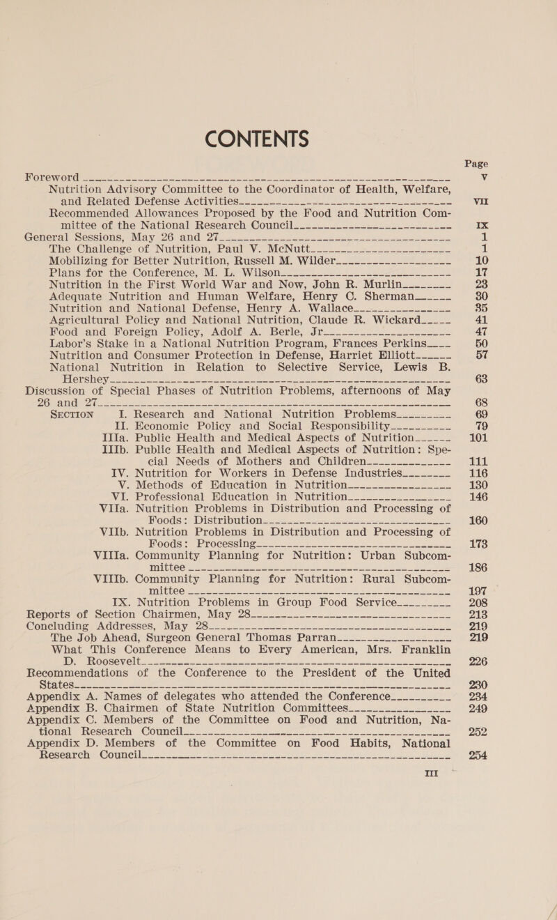 CONTENTS JANOS SORRY SG BE EAR AN ee eet amine ete Vie Rte ake pia es Roy ee ee eg eRe Nutrition Advisory Committee to the Coordinator of Health, Welfare, and Related Defense AcCUVities:.- 0-2 = 2 ee el eee Recommended Allowances Proposed by the Food and Nutrition Com- mittee of the National’ Research Council...20 ~~. ~-22L2.U--2- =a. Ceneralr Sessions, «Mayi26 and 2-2... 222 eo ee SE The Challenge. of “Nutrition, Paul V. McNitt....- 22.2222 00- 2204. Mobilizing for Better Nutrition, Russell M. Wilder_______-__---_____- Plans for the Conference, .M. Tc Wilsoms222_. 2 Lee we Nutrition in the First World War and Now, John R. Murlin__-_-___ Adequate Nutrition and Human Welfare, Henry C. Sherman_____ Nutrition and National Defense, Henry A. Wallace___-____-----___ Agricultural Policy and National Nutrition, Claude R. Wickard___-__ Food and’ Foreign Policy; Adolf A. Berle, Jr. -2..2.-.....-... Labor’s Stake in a National Nutrition Program, Frances Perkins____ Nutrition and Consumer Protection in Defense, Harriet Elliott_-____ National Nutrition in Relation to Selective Service, Lewis B. | eS Sate ea aS ae pny DL ee Enaaen pi eeu Sn eee eae = een en een ee Discussion of Special Phases of Nutrition Problems, afternoons of May 2 Oo Ce Gee a eS ee 2 ee ee ee a oh te SECTION I. Research and National Nutrition Problems_________ II. Economie Policy and Social Responsibility__________ IIIa. Public Health and Medical Aspects of Nutrition______ IIIb. Public Health and Medical Aspects of Nutrition: Spe- cial Needs of Mothers and Children_-____________ IV. Nutrition for Workers in Defense Industries________ V. Methods of Hducation in. Nutrition.__........._u.2 VI. Professional Education in Nutrition-_--_--_-_________ Vila. Nutrition Problems in Distribution and Processing of Boods:) Distripution2 ss. 5-6 oes eo ee ee VIlIb. Nutrition Problems in Distribution and Processing of Moods Processing 22 tino 8 fe a Villa. Community Planning for Nutrition: Urban Subcom- THOT Go, 5 eee Ans iS, =. ae nae Re ok Oe a a eee OC RIE RAR R= ES VIIIb. Community Planning for Nutrition: Rural Subcom- 111215 By ey ara aN Sod Neato x RU OR One PG Oe per ae ey ie IX. Nutrition Problems in Group Food Service_________ heperis «re section Chairmen, May 26-2. i 2 Concluding Addresses, May 28 ie oy pee eee een coke! AS DS el See The Job Ahead, Surgeon General Thomas Parran_______-__________- What This Conference Means to Every American, Mrs. Franklin TEU OO SGN Og =o oe ee eee Pee ee og te Sea a et Appendix A. Names of delegates who attended the Conference__________ Appendix B. Chairmen of State Nutrition Committees________._________ Appendix C. Members of the Committee on Food and Nutrition, Na- imi Cee ALC “COUNCI 22 = Sole ae 22 tees ee ee ee ote eed Appendix D. Members of the Committee on Food Habits, National eesecunenm, @OULCI ofc te ie ee et se ee ee
