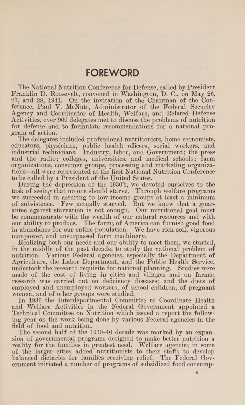 FOREWORD The National Nutrition Conference for Defense, called by President Franklin D. Roosevelt, convened in Washington, D. C., on May 26, 27, and 28, 1941. On the invitation of the Chairman of the Con- ference, Paul V. McNutt, Administrator of the Federal Security Agency and Coordinator of Health, Welfare, and Related Defense Activities, over 900 delegates met to discuss the problems of nutrition for defense and to formulate recommendations for a national pro- gram of action. The delegates included professional nutritionists, home economists, educators, physicians, public health officers, social workers, and industrial technicians. Industry, labor, and Government; the press and the radio; colleges, universities, and medical schools; farm organizations, consumer groups, processing and marketing organiza- tions—all were represented at the first National Nutrition Conference to be called by a President of the United States. During the depression of the 1980’s, we devoted ourselves to the task of seeing that no one should starve. Through welfare programs we succeeded in assuring to low-income groups at least a minimum of subsistence. Few actually starved. But we know that a guar- antee against starvation is not enough. Our nutritional goal must be commensurate with the wealth of our natural resources and with our ability to produce. The farms of America can furnish good food in abundance for our entire population. We have rich soil, vigorous manpower, and unsurpassed farm machinery. Realizing both our needs and our ability to meet them, we started, in the middle of the past decade, to study the national problem of nutrition. Various Federal agencies, especially the Department of Agriculture, the Labor Department, and the Public Health Service, undertook the research requisite for national planning. Studies were made of the cost of living in cities and villages and on farms; research was carried out on deficiency diseases; and the diets of employed and unemployed workers, of school children, of pregnant women, and of other groups were studied. In 1936 the Interdepartmental Committee to Coordinate Health and Welfare Activities in the Federal Government appointed a Technical Committee on Nutrition which issued a report the follow- ing year on the work being done by various Federal agencies in the field of food and nutrition. The second half of the 1930-40 decade was marked by an expan- sion of governmental programs designed to make better nutrition a reality for the families in greatest need. Welfare agencies in some of the larger cities added nutritionists to their staffs to develop balanced dietaries for families receiving relief. The Federal Gov- ernment initiated a number of programs of subsidized food consump- Vv