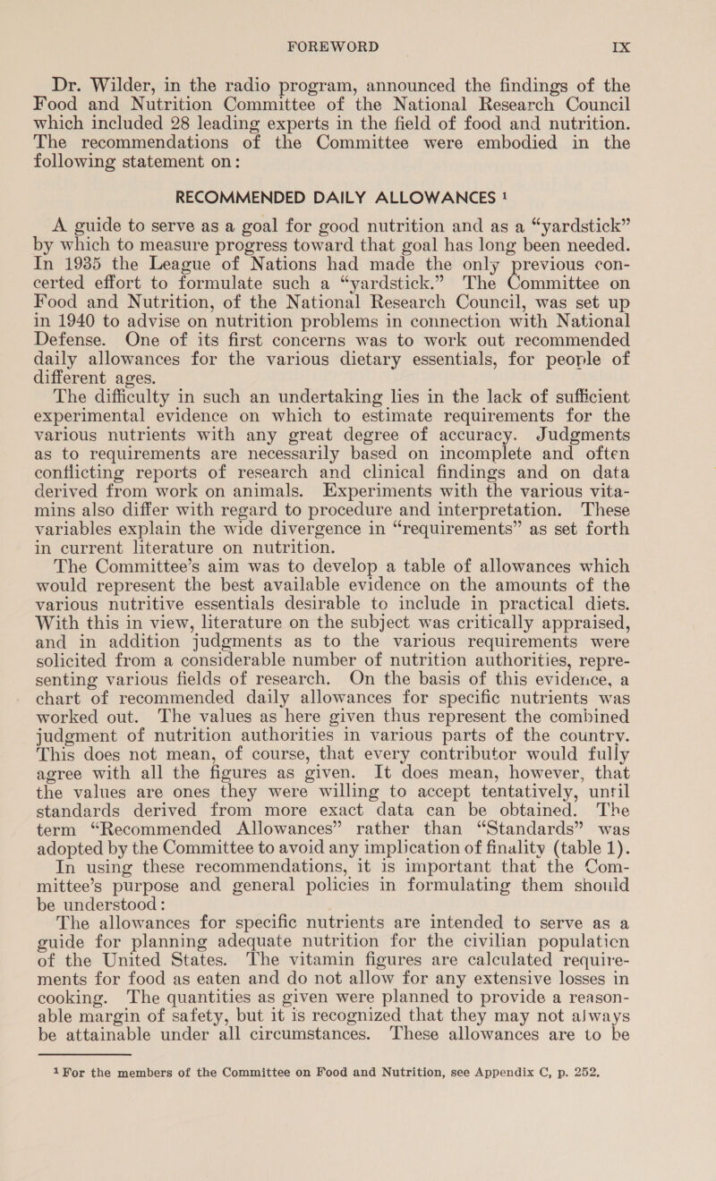 Dr. Wilder, in the radio program, announced the findings of the Food and Nutrition Committee of the National Research Council which included 28 leading experts in the field of food and nutrition. The recommendations of the Committee were embodied in the following statement on: RECOMMENDED DAILY ALLOWANCES ! A guide to serve as a goal for good nutrition and as a “yardstick” by which to measure progress toward that goal has long been needed. In 1985 the League of Nations had made the only previous con- certed effort to formulate such a “yardstick.” The Committee on Food and Nutrition, of the National Research Council, was set up in 1940 to advise on nutrition problems in connection with National Defense. One of its first concerns was to work out recommended daily allowances for the various dietary essentials, for people of different ages. The difficulty in such an undertaking lies in the lack of sufficient experimental evidence on which to estimate requirements for the various nutrients with any great degree of accuracy. Judgments as to requirements are necessarily based on incomplete and often conflicting reports of research and clinical findings and on data derived from work on animals. Experiments with the various vita- mins also differ with regard to procedure and interpretation. These variables explain the wide divergence in “requirements” as set forth in current literature on nutrition. The Committee’s aim was to develop a table of allowances which would represent the best available evidence on the amounts of the various nutritive essentials desirable to include in practical diets. With this in view, literature on the subject was critically appraised, and in addition judgments as to the various requirements were solicited from a considerable number of nutrition authorities, repre- senting various fields of research. On the basis of this evidence, a chart of recommended daily allowances for specific nutrients was worked out. The values as here given thus represent the combined judgment of nutrition authorities in various parts of the country. This does not mean, of course, that every contributor would fully agree with all the figures as given. It does mean, however, that the values are ones they were willing to accept tentatively, until standards derived from more exact data can be obtained. The term “Recommended Allowances” rather than “Standards” was adopted by the Committee to avoid any implication of finality (table 1). In using these recommendations, it is important that the Com- mittee’s purpose and general policies in formulating them should be understood: The allowances for specific nutrients are intended to serve as a guide for planning adequate nutrition for the civilian populaticn of the United States. The vitamin figures are calculated require- ments for food as eaten and do not allow for any extensive losses in cooking. The quantities as given were planned to provide a reason- able margin of safety, but it is recognized that they may not aiways be attainable under all circumstances. These allowances are to ke