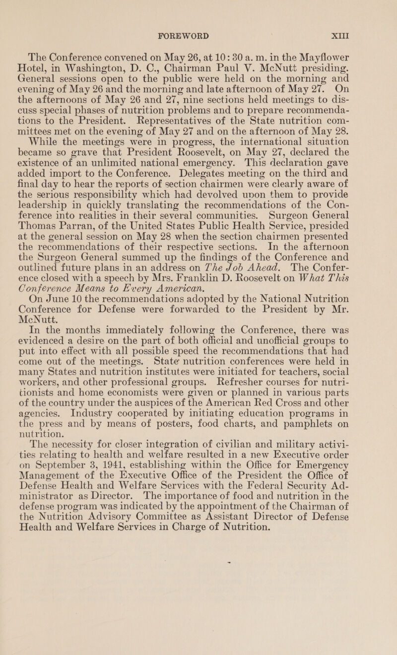The Conference convened on May 26, at 10: 30 a. m. in the Mayflower Hotel, in Washington, D. C., Chairman Paul V. McNutt presiding. General sessions open to the public were held on the morning and evening of May 26 and the morning and late afternoon of May 27. On the afternoons of May 26 and 27, nine sections held meetings to dis- cuss special phases of nutrition problems and to prepare recommenda- tions to the President. Representatives of the State nutrition com- mittees met on the evening of May 27 and on the afternoon of May 28. While the meetings were in progress, the international situation became so grave that President Roosevelt, on May 27, declared the existence of an unlimited national emergency. This declaration gave added import to the Conference. Delegates meeting on the third and final day to hear the reports of section chairmen were clearly aware of the serious responsibility which had devolved unon them to provide leadership in quickly translating the recommendations of the Con- ference into realities in their several communities. Surgeon General Thomas Parran, of the United States Public Health Service, presided at the general session on May 28 when the section chairmen presented the recommendations of their respective sections. In the afternoon the Surgeon General summed up the findings of the Conference and outlined future plans in an address on The Job Ahead. The Confer- ence closed with a speech by Mrs. Franklin D. Roosevelt on What This Conference Means to Hvery American. On June 10 the recommendations adopted by the National Nutrition Conference for Defense were forwarded to the President by Mr. McNutt. In the months immediately following the Conference, there was evidenced a desire on the part of both official and unofficial groups to put into effect with all possible speed the recommendations that had come out of the meetings. State nutrition conferences were held in many States and nutrition institutes were initiated for teachers, social workers, and other professional groups. Refresher courses for nutri- tionists and home economists were given or planned in various parts of the country under the auspices of the American Red Cross and other agencies. Industry cooperated by initiating education programs in the press and by means of posters, food charts, and pamphlets on nutrition. The necessity for closer integration of civilian and military activi- ties relating to health and welfare resulted in a new Executive order on September 3, 1941, establishing within the Office for Emergency Management of the Executive Office of the President the Office of Defense Health and Welfare Services with the Federal Security Ad- ministrator as Director. The importance of food and nutrition in the defense program was indicated by the appointment of the Chairman of the Nutrition Advisory Committee as Assistant Director of Defense Health and Welfare Services in Charge of Nutrition.