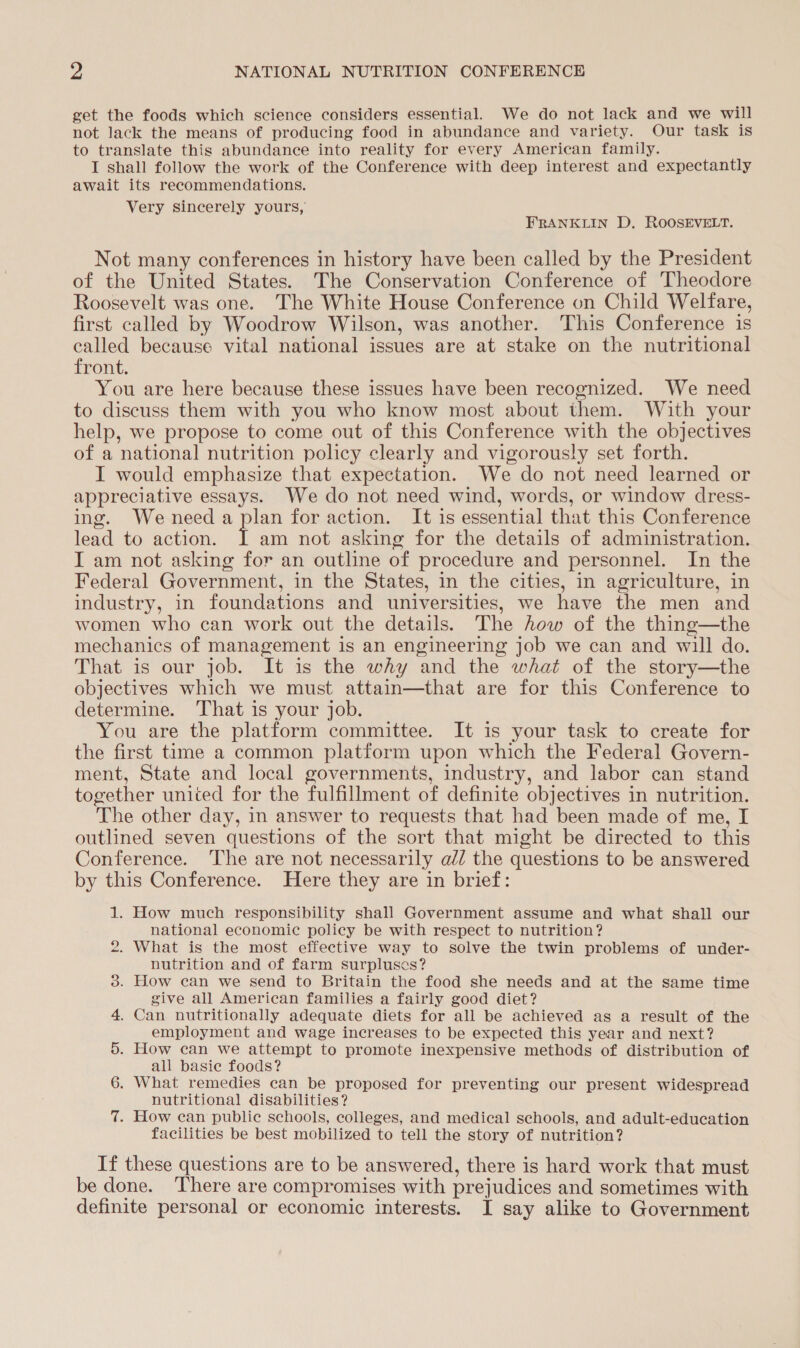 get the foods which science considers essential. We do not lack and we will not lack the means of producing food in abundance and variety. Our task is to translate this abundance into reality for every American family. I shall follow the work of the Conference with deep interest and expectantly await its recommendations. Very sincerely yours, FRANKLIN D, ROOSEVELT. Not many conferences in history have been called by the President of the United States. The Conservation Conference of Theodore Roosevelt was one. The White House Conference on Child Welfare, first called by Woodrow Wilson, was another. This Conference is called because vital national issues are at stake on the nutritional front. You are here because these issues have been recognized. We need to discuss them with you who know most about them. With your help, we propose to come out of this Conference with the objectives of a national nutrition policy clearly and vigorously set forth. I would emphasize that expectation. We do not need learned or appreciative essays. We do not need wind, words, or window dress- ing. We need a ee for action. It is essential that this Conference lead to action. am not asking for the details of administration. I am not asking for an outline of procedure and personnel. In the Federal Government, in the States, in the cities, in agriculture, in industry, in foundations and universities, we have the men and women who can work out the details. The how of the thing—the mechanics of management is an engineering job we can and will do. That is our job. It is the why and the what of the story—the objectives which we must attain—that are for this Conference to determine. ‘That is your job. You are the platform committee. It is your task to create for the first time a common platform upon which the Federal Govern- ment, State and local governments, industry, and labor can stand together united for the fulfillment of definite objectives in nutrition. The other day, in answer to requests that had been made of me, I outlined seven questions of the sort that might be directed to this Conference. ‘The are not necessarily ald the questions to be answered by this Conference. Here they are in brief: 1. How much responsibility shall Government assume and what shall our national economic policy be with respect to nutrition? . What is the most effective way to solve the twin problems of under- nutrition and of farm surpluses? . How can we send to Britain the food she needs and at the same time give all American families a fairly good diet? . Can nutritionally adequate diets for all be achieved as a result of the employment and wage increases to be expected this year and next? . How can we attempt to promote inexpensive methods of distribution of all basie foods? . What remedies can be proposed for preventing our present widespread nutritional disabilities? . How can public schools, colleges, and medical schools, and adult-education facilities be best mobilized to tell the story of nutrition? iw) cE op ee See) If these questions are to be answered, there is hard work that must be done. There are compromises with prejudices and sometimes with definite personal or economic interests. I say alike to Government