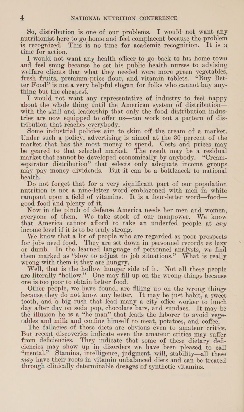 So, distribution is one of our problems. I would not want any nutritionist here to go home and feel complacent because the problem is recognized. This is no time for academic recognition. It is a time for action. I would not want any health officer to go back to his home town and feel smug because he set his public health nurses to advising welfare clients that what they needed were more green vegetables, fresh fruits, premium-price flour, and vitamin tablets. “Buy Bet- ter Food” is not a very helpful slogan for folks who cannot buy any- thing but the cheapest. I would not want any representative of industry to feel happy about the whole thing until the American system of distribution— with the skill and leadership that only the food distribution indus- tries are now equipped to offer us—can work out a pattern of dis- tribution that reaches everybody. Some industrial policies aim to skim off the cream of a market. Under such a policy, advertising is aimed at the 30 percent of the market that has the most money to spend. Costs and prices may be geared to that selected market. The result may be a residual market that cannot be developed economically by anybody. “Cream- separator distribution” that selects only adequate income groups may pay money dividends. But it can ie a bottleneck to national health. Do not forget that for a very significant part of our population nutrition is not a nine-letter word emblazoned with men in white rampant upon a field of vitamins. It is a four-letter word—food— good food and plenty of it. Now in the pinch of defense America needs her men and women, everyone of See We take stock of our manpower. We know that America cannot afford to take an underfed people at any income level if it is to be truly strong. We know that a lot of people who are regarded as poor prospects for jobs need food. ‘They are set down in personnel records as lazy or dumb. In the learned language of personnel analysts, we find them marked as “slow to adjust to job situations.” What is really wrong with them is they are hungry. Well, that is the hollow hunger side of it. Not all these people are literally “hollow.” One may fill up on the wrong things because one is too poor to obtain better food. Other people, we have found, are filling up on the wrong things because they do not know any better. It may be just habit, a sweet tooth, and a big rush that lead many a city office worker to lunch day after day on soda pop, chocolate bars, and sundaes. It may be the illusion he is a “he man” that leads the laborer to avoid vege- tables and milk and confine himself to meat, potatoes, and coffee. The fallacies of those diets are obvious even to amateur critics. But recent discoveries indicate even the amateur critics may suffer from deficiencies. They indicate that some of these dietary defi- clencies may show up in disorders we have been pleased to call “mental.” Smite intelligence, judgment, will, stability—all these may have their roots in vitamin unbalanced diets and can be treated through clinically determinable dosages of synthetic vitamins.