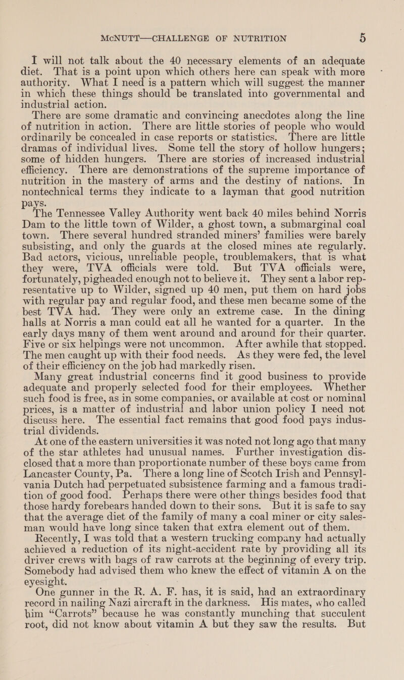 I will not talk about the 40 necessary elements of an adequate diet. That is a point upon which others here can speak with more authority. What I need is a pattern which will suggest the manner in which these things should be translated into governmental and industrial action. There are some dramatic and convincing anecdotes along the line of nutrition in action. There are little stories of people who would ordinarily be concealed in case reports or statistics. There are little dramas of individual lives. Some tell the story of hollow hungers; some of hidden hungers. There are stories of increased industrial efficiency. There are demonstrations of the supreme importance of nutrition in the mastery of arms and the destiny of nations. In nontechnical terms they indicate to a layman that good nutrition ays. t The Tennessee Valley Authority went back 40 miles behind Norris Dam to the little town of Wilder, a ghost town, a submarginal coal town. ‘There several hundred stranded miners’ families were barely subsisting, and only the guards at the closed mines ate regularly. Bad actors, vicious, unreliable people, troublemakers, that 1s what they were, TVA officials were told. But TVA officials were, fortunately, pigheaded enough not to believe it. They sent a labor rep- resentative up to Wilder, signed up 40 men, put them on hard jobs with regular pay and regular food, and these men became some of the best TVA had. They were only an extreme case. In the dining halls at Norris a man could eat all he wanted for a quarter. In the early days many of them went around and around for their quarter. Five or six helpings were not uncommon. After awhile that stopped. The men caught up with their food needs. As they were fed, the level of their efficiency on the job had markedly risen. Many great industrial concerns find it good business to provide adequate and properly selected food for their employees. Whether such food is free, as in some companies, or available at cost or nominal prices, is a matter of industrial and labor union policy I need not discuss here. The essential fact remains that good food pays indus- trial dividends. At one of the eastern universities it was noted not long ago that many of the star athletes had unusual names. Further investigation dis- closed that a more than proportionate number of these boys came from Lancaster County, Pa. There a long line of Scotch Irish and Pennsyl- vania Dutch had perpetuated subsistence farming and a famous tradi- tion of good food. Perhaps there were other things besides food that those hardy forebears handed down to their sons. But it is safe to say that the average diet of the family of many a coal miner or city sales- man would have long since taken that extra element out of them. Recently, I was told that a western trucking company had actually achieved a reduction of its night-accident rate by providing all its driver crews with bags of raw carrots at the beginning of every trip. Somebody had advised them who knew the effect of vitamin A on the eyesight. . One gunner in the R. A. F. has, it is said, had an extraordinary record in nailing Nazi aircraft in the darkness. His mates, who called him “Carrots” because he was constantly munching that succulent root, did not know about vitamin A but they saw the results. But