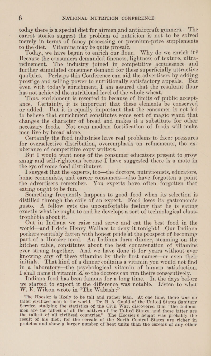 today there is a special diet for airmen and antiaircraft gunners. The carrot stories suggest the problem of nutrition is not to be solved merely in terms of fancy processing or premium-price supplements to the diet. Vitamins may be quite prosaic. ’ Today, we have begun to enrich our flour. Why do we enrich it? Because the consumers demanded fineness, lightness of texture, ultra- refinement. The industry joined in competitive acquiesence and further stimulated consumer demand for these ae attractive qualities. Perhaps this Conference can aid the advertisers by adding prestige and selling power to nutritionally satisfactory appeals. But even with today’s enrichment, I am assured that the resultant flour has not achieved the nutritional level of the whole wheat. Thus, enrichment is resorted to because of limits of public accept- ance. Certainly, it is important that these elements be conserved or added. But it is equally important that the consumer is not led to believe that enrichment constitutes some sort of magic wand that changes the character of bread and makes it a substitute for other necessary foods. Not even modern fortification of foods will make men live by bread alone. Certainly the food industries have real problems to face: pressures for overselective distribution, overemphasis on refinements, the ex- uberance of competitive copy writers. But I would want none of the consumer educators present to grow smug and self-righteous because I have suggested there is a mote in the eye of some food distributers. I suggest that the experts, too—the doctors, nutritionists, educators, home economists, and career consumers—also have forgotten a point the advertisers remember. You experts have often forgotten that eating ought to be fun. Something frequently happens to good food when its selection is distilled through the coils of an expert. Food loses its gastronomic gusto. A fellow gets the uncomfortable feeling that he is eating exactly what he ought to and he develops a sort of technological claus- trophobia about it. ut in Indiana we raise and serve and eat the best food in the world—and I defy Henry Wallace to deny it tonight! Our Indiana porkers veritably fatten with honest pride at the prospect of becoming part of a Hoosier meal. An Indiana farm dinner, steaming on the kitchen table, constitutes about the best concatenation of vitamins ever strung together. And we have done it for years without ever knowing any of these vitamins by their first names—or even their initials. That kind of a dinner contains a vitamin you would not find in a laboratory—the psychological vitamin of human satisfaction. I shall name it vitamin Z, so the doctors can run theirs consecutively. Indiana food has been famous for a long time. In the days before we started to export it the difference was notable. Listen to what W. E. Wilson wrote in “The Wabash :” The Hoosier is likely to be tall and rather lean. At one time, there was no taller civilized man in the world. Dr. B. A. Gould of the United States Sanitary Service, studying the statistics of the Civil War, discovered that “the Indiana men are the tallest of all the natives of the United States, and these latter are the tallest of all civilized countries.” The Hoosier’s height was probably the result of his diet; for the cereals of the North Central States are richer in proteins and show a larger number of heat units than the cereals of any other