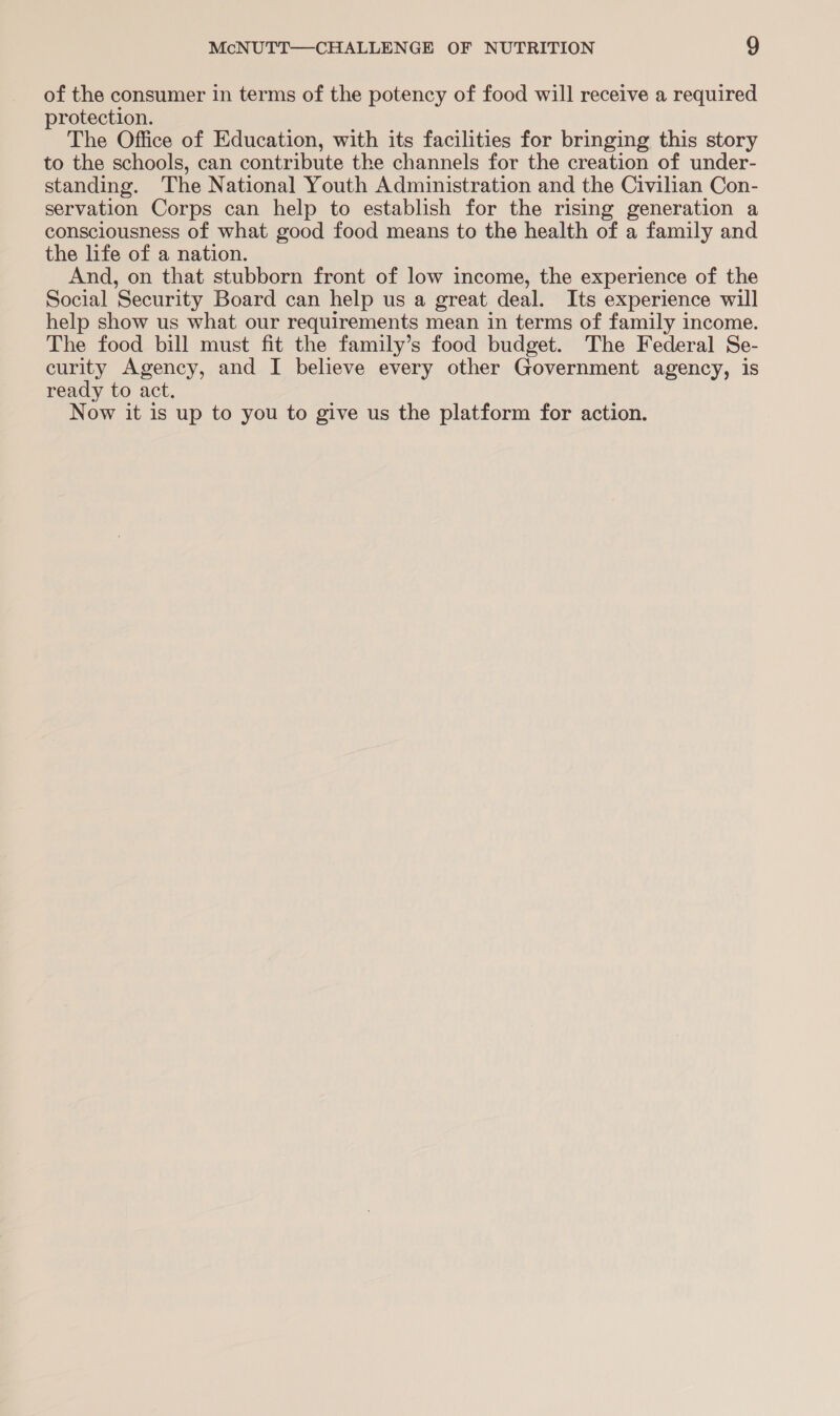 of the consumer in terms of the potency of food will receive a required protection. The Office of Education, with its facilities for bringing this story to the schools, can contribute the channels for the creation of under- standing. The National Youth Administration and the Civilian Con- servation Corps can help to establish for the rising generation a consciousness of what good food means to the health of a family and the life of a nation. And, on that stubborn front of low income, the experience of the Social ‘Security Board can help us a great deal. Its experience will help show us what our requirements mean in terms of family income. The food bill must fit the family’s food budget. The Federal Se- curity Agency, and I believe every other Government agency, is ready to act. Now it is up to you to give us the platform for action.
