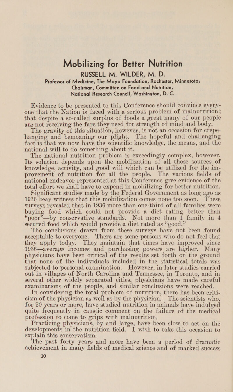 Mobilizing for Better Nutrition RUSSELL M. WILDER, M. D. Professor of Medicine, The Mayo Foundation, Rochester, Minnesota; Chairman, Committee on Food and Nutrition, National Research Council, Washington, D. C. Evidence to be presented to this Conference should convince every- one that the Nation is faced with a serious problem of malnutrition ; that despite a so-called surplus of foods a great many of our people are not receiving the fare they need for strength of mind and body. The gravity of this situation, however, is not an occasion for crepe- hanging and bemoaning our plight. The hopeful and challenging fact is that we now have the scientific knowledge, the means, and the national will to do something about it. The national nutrition problem is exceedingly complex, however. Its solution depends upon the mobilization of all those sources of knowledge, activity, and good will which can be utilized for the im- provement of nutrition for all the people. The various fields of national endeavor represented at this Conference give evidence of the total effort we shall have to expend in mobilizing for better nutrition. Significant studies made by the Federal Government as long ago as 1936 bear witness that this mobilization comes none too soon. These surveys revealed that in 1986 more than one-third of all families were buying food which could not provide a diet rating better than “poor”—by conservative standards. Not more than 1 family in 4 secured food which would provide a diet rated as “good.” The conclusions drawn from these surveys have not been found acceptable to everyone. There are some persons who do not feel that they apply today. They maintain that times have improved since 1936—average Incomes and purchasing powers are higher. Many physicians have been critical of the results set forth on the ground that none of the individuals included in the statistical totals was subjected to personal examination. However, in later studies carried out in villages of North Carolina and Tennessee, in Toronto, and in several other widely separated cities, physicians have made careful examinations of the people, and similar conclusions were reached. In considering the total problem of nutrition, there has been criti- cism of the physician as well as by the physician. The scientists who, for 20 years or more, have studied nutrition in animals have indulged quite frequently in caustic comment on the failure of the medical profession to come to grips with malnutrition. Practicing physicians, by and large, have been slow to act on the developments in the nutrition field. I wish to take this occasion to explain this conservatism. he past forty years and more have been a period of dramatic achievement in many fields of medical science and of marked success