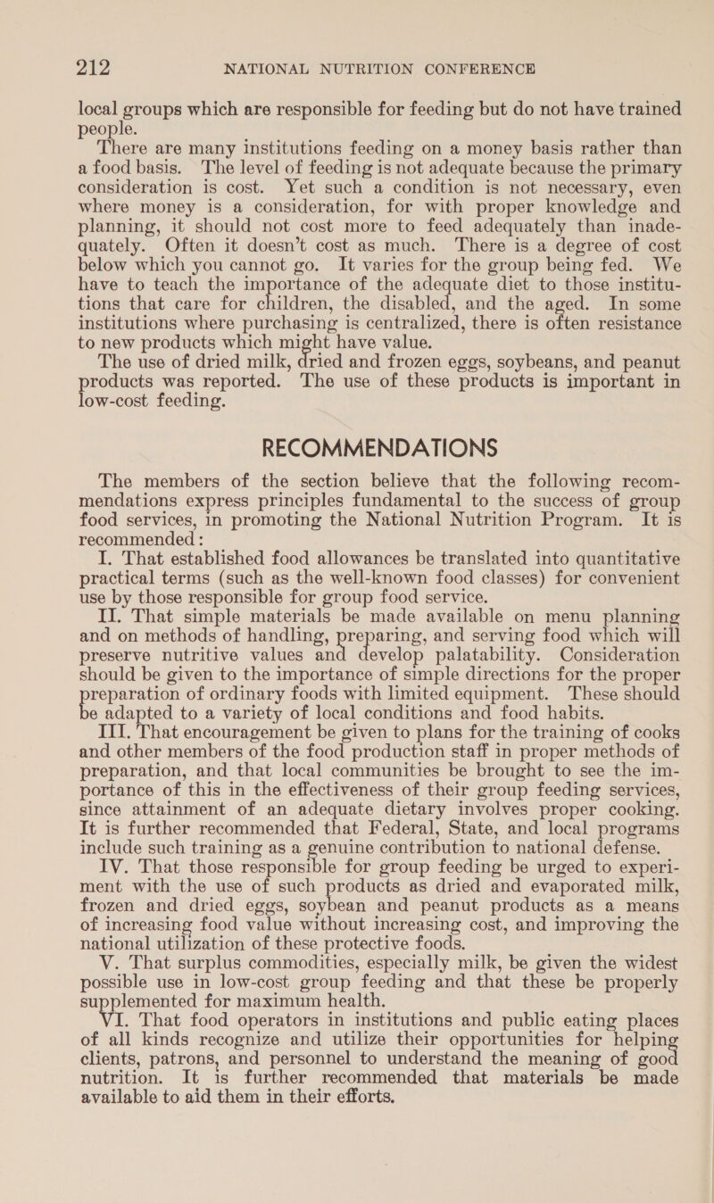 se tee which are responsible for feeding but do not have trained people. There are many institutions feeding on a money basis rather than a food basis. The level of feeding is not adequate because the primary consideration is cost. Yet such a condition is not necessary, even where money is a consideration, for with proper knowledge and planning, it should not cost more to feed adequately than inade- quately. Often it doesn’t cost as much. There is a degree of cost below which you cannot go. It varies for the group being fed. We have to teach the importance of the adequate diet to those institu- tions that care for ceaanels the disabled, and the aged. In some institutions where purchasing is centralized, there is often resistance to new products which might have value. The use of dried milk, ioed and frozen eggs, soybeans, and peanut agen was reported. The use of these products is important in ow-cost feeding. RECOMMENDATIONS The members of the section believe that the following recom- mendations express principles fundamental to the success of group food services, in promoting the National Nutrition Program. It is recommended : I. That established food allowances be translated into quantitative practical terms (such as the well-known food classes) for convenient use by those responsible for group food service. II. That simple materials be made available on menu planning and on methods of handling, preparing, and serving food which will preserve nutritive values and develop palatability. Consideration should be given to the importance of simple directions for the proper es of ordinary foods with limited equipment. These should e adapted to a variety of local conditions and food habits. IT. That encouragement be given to plans for the training of cooks and other members of the food production staff in proper methods of preparation, and that local communities be brought to see the im- portance of this in the effectiveness of their group feeding services, since attainment of an adequate dietary involves proper cooking. It is further recommended that Federal, State, and local programs include such training as a genuine contribution to national defense. IV. That those res anes for group feeding be urged to experi- ment with the use ee such products as dried and evaporated milk, frozen and dried eggs, ie aes and peanut products as a means of increasing food value without increasing cost, and improving the national utilization of these protective foods. V. That surplus commodities, especially milk, be given the widest possible use in low-cost group feeding and that these be properly supplemented for maximum health. VIL That food operators in institutions and public eating places of all kinds recognize and utilize their opportunities for helpin clients, patrons, and personnel to understand the meaning of Hess nutrition. It is further recommended that materials be made available to aid them in their efforts,