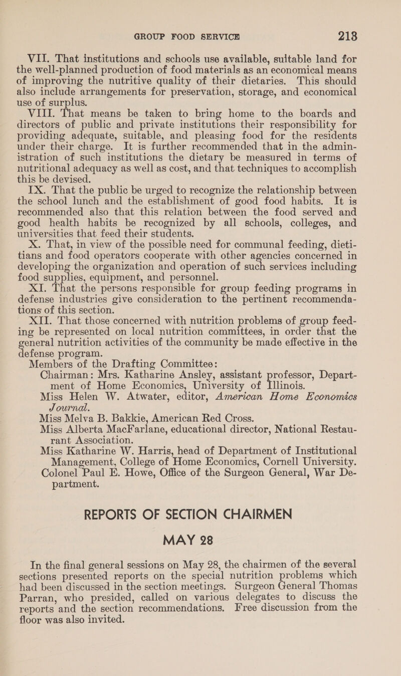 VII. That institutions and schools use available, suitable land for the well-planned production of food materials as an economical means of improving the nutritive quality of their dietaries. This should also include arrangements for preservation, storage, and economical use of surplus. VIII. That means be taken to bring home to the boards and directors of public and private institutions their responsibility for providing adequate, suitable, and pleasing food for the residents under their charge. It is further recommended that in the admin- istration of such institutions the dietary be measured in terms of nutritional adequacy as well as cost, and that techniques to accomplish this be devised. IX. That the public be urged to recognize the relationship between the school lunch and the establishment of good food habits. It is recommended also that this relation between the food served and good health habits be recognized by all schools, colleges, and universities that feed their students. X. That, in view of the possible need for communal feeding, dieti- tians and food operators cooperate with other agencies concerned in developing the organization and operation of such services including food sup lies equipment, and personnel. XI. That the persons responsible for group feeding programs in defense industries give consideration to the pertinent recommenda- tions of this section. XII. That those concerned with nutrition prove of group feed- ing be represented on local nutrition committees, in order that the general nutrition activities of the community be made effective in the defense program. Members of the Drafting Committee: Chairman: Mrs. Katharine Ansley, assistant professor, Depart- ment of Home Economics, University of nOWnois Miss Helen W. Atwater, editor, American Home Economics Journal. Miss Melva B. Bakkie, American Red Cross. Miss Alberta MacFarlane, educational director, National Restau- rant Association. Miss Katharine W. Harris, head of Department of Institutional Management, College of Home Economics, Cornell University. Colonel Paul E. Howe, Office of the Surgeon General, War De- partment. REPORTS OF SECTION CHAIRMEN MAY 28 In the final general sessions on May 28, the chairmen of the several sections presented reports on the special nutrition problems which had been discussed in the section meetings. Surgeon General Thomas Parran, who presided, called on various delegates to discuss the reports and the section recommendations. Free discussion from the floor was also invited.