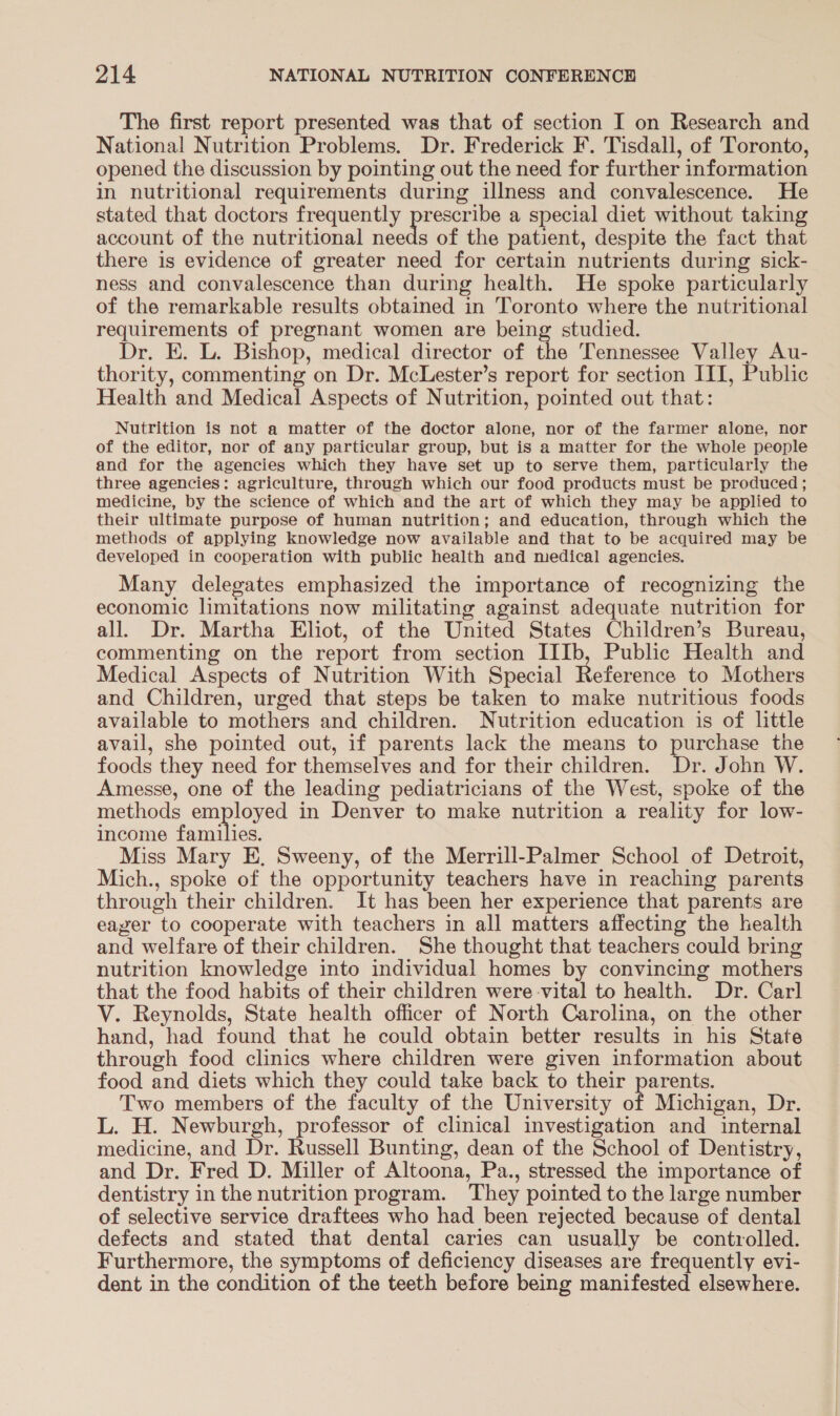 The first report presented was that of section I on Research and National Nutrition Problems. Dr. Frederick F. Tisdall, of Toronto, opened the discussion by pointing out the need for further information in nutritional requirements during illness and convalescence. He stated that doctors frequently peri a special diet without taking account of the nutritional needs of the patient, despite the fact that there is evidence of greater need for certain nutrients during sick- ness and convalescence than during health. He spoke particularly of the remarkable results obtained in Toronto where the nutritional requirements of pregnant women are being studied. Dr. E. L. Bishop, medical director of the Tennessee Valley Au- thority, commenting on Dr. McLester’s report for section III, Public Health and Medical Aspects of Nutrition, pointed out that: Nutrition is not a matter of the doctor alone, nor of the farmer alone, nor of the editor, nor of any particular group, but is a matter for the whole people and for the agencies which they have set up to serve them, particularly the three agencies: agriculture, through which our food products must be produced ; medicine, by the science of which and the art of which they may be applied to their ultimate purpose of human nutrition; and education, through which the methods of applying knowledge now available and that to be acquired may be developed in cooperation with public health and medical agencies. Many delegates emphasized the importance of recognizing the economic limitations now militating against adequate nutrition for all. Dr. Martha Eliot, of the United States Children’s Bureau, commenting on the report from section IIIb, Public Health and Medical Aspects of Nutrition With Special Reference to Mothers and Children, urged that steps be taken to make nutritious foods available to mothers and children. Nutrition education is of little avail, she pointed out, if parents lack the means to purchase the foods they need for themselves and for their children. Dr. John W. Amesse, one of the leading pediatricians of the West, spoke of the methods employed in Denver to make nutrition a reality for low- income families. Miss Mary E, Sweeny, of the Merrill-Palmer School of Detroit, Mich., spoke of the opportunity teachers have in reaching parents through their children. It has been her experience that parents are eager to cooperate with teachers in all matters affecting the health and welfare of their children. She thought that teachers could bring nutrition knowledge into individual homes by convincing mothers that the food habits of their children were vital to health. Dr. Carl V. Reynolds, State health officer of North Carolina, on the other hand, had found that he could obtain better results in his State through food clinics where children were given information about food and diets which they could take back to their parents. Two members of the faculty of the University of Michigan, Dr. L. H. Newburgh, professor of clinical investigation and internal medicine, and Dr. Russell Bunting, dean of the School of Dentistry, and Dr. Fred D. Miller of Altoona, Pa., stressed the importance of dentistry in the nutrition program. They pointed to the large number of selective service draftees who had been rejected because of dental defects and stated that dental caries can usually be controlled. Furthermore, the symptoms of deficiency diseases are frequently evi- dent in the condition of the teeth before being manifested elsewhere.