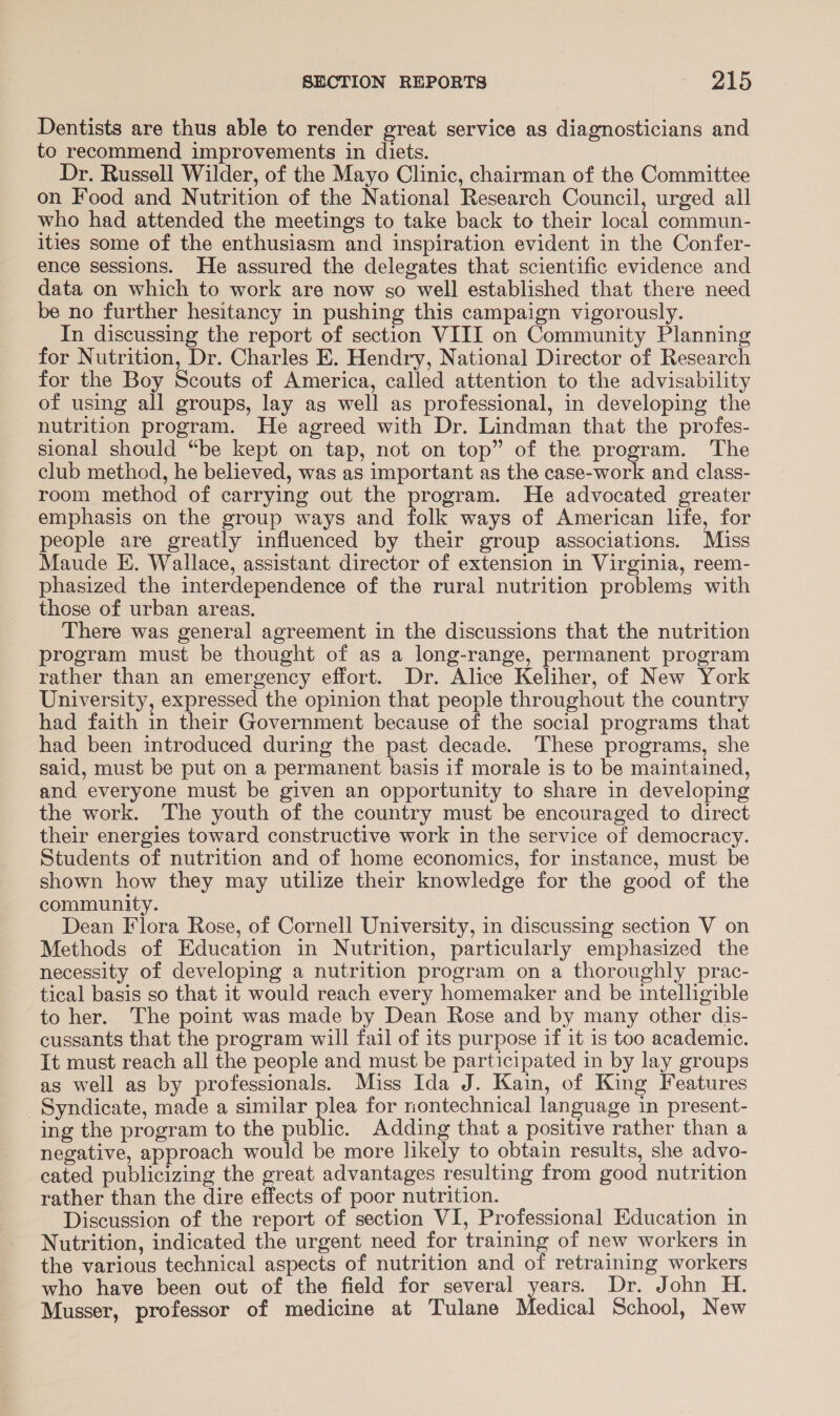 Dentists are thus able to render great service as diagnosticians and to recommend improvements in diets. Dr. Russell Wilder, of the Mayo Clinic, chairman of the Committee on Food and Nutrition of the National Research Council, urged all who had attended the meetings to take back to their local commun- ities some of the enthusiasm and inspiration evident in the Confer- ence sessions. He assured the delegates that scientific evidence and data on which to work are now so well established that there need be no further hesitancy in pushing this campaign vigorously. In discussing the report of section VIII on Community Planning for Nutrition, Dr. Charles E. Hendry, National Director of Research for the Boy Scouts of America, called attention to the advisability of using all groups, lay as well as professional, in developing the nutrition program. He agreed with Dr. Lindman that the profes- sional should “be kept on tap, not on top” of the program. The club method, he believed, was as important as the case-work and class- room method of carrying out the program. He advocated greater emphasis on the group ways and folk ways of American life, for people are greatly influenced by their group associations. Miss Maude E. Wallace, assistant director of extension in Virginia, reem- phasized the interdependence of the rural nutrition problems with those of urban areas. There was general agreement in the discussions that the nutrition program must be thought of as a long-range, permanent program rather than an emergency effort. Dr. Alice Keliher, of New York University, expressed the opinion that people throughout the country had faith in their Government because of the social programs that had been introduced during the past decade. These programs, she said, must be put on a permanent basis if morale is to be maintained, and everyone must be given an opportunity to share in developing the work. The youth of the country must be encouraged to direct their energies toward constructive work in the service of democracy. Students of nutrition and of home economics, for instance, must be shown how they may utilize their knowledge for the good of the community. Dean Flora Rose, of Cornell University, in discussing section V on Methods of Education in Nutrition, particularly emphasized the necessity of developing a nutrition program on a thoroughly prac- tical basis so that it would reach every homemaker and be intelligible to her. The point was made by Dean Rose and by many other dis- cussants that the program will fail of its purpose if it is too academic. It must reach all the people and must be participated in by lay groups as well as by professionals. Miss Ida J. Kain, of King Features Syndicate, made a similar plea for nontechnical language in present- ing the program to the public. Adding that a positive rather than a negative, approach would be more likely to obtain results, she advo- cated publicizing the great advantages resulting from good nutrition rather than the dire effects of poor nutrition. Discussion of the report of section VI, Professional Education in Nutrition, indicated the urgent need for training of new workers in the various technical aspects of nutrition and of retraining workers who have been out of the field for several years. Dr. John H. Musser, professor of medicine at Tulane Medical School, New