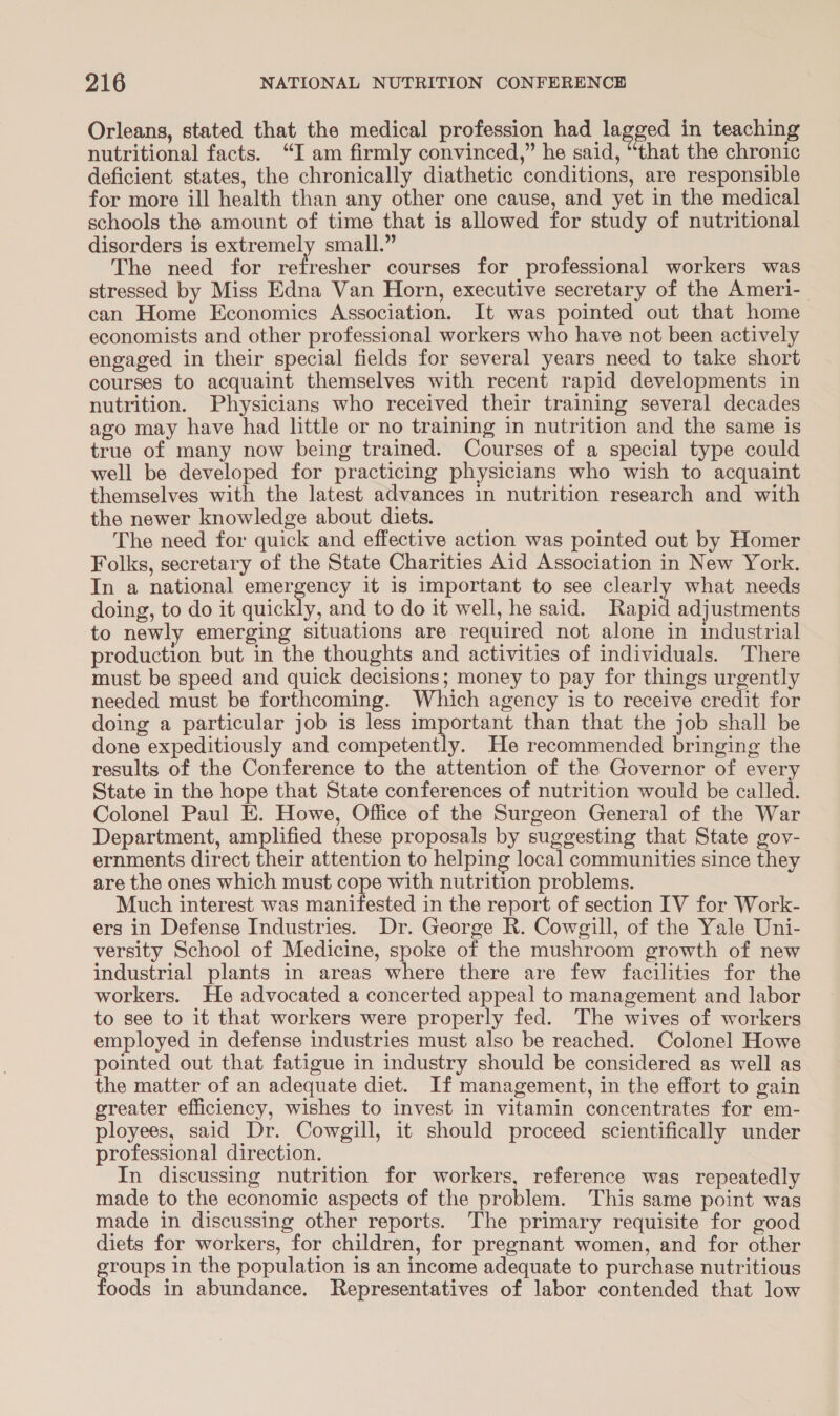 Orleans, stated that the medical profession had lagged in teaching nutritional facts. “I am firmly convinced,” he said, “that the chronic deficient states, the chronically diathetic conditions, are responsible for more ill health than any other one cause, and yet in the medical schools the amount of time that is allowed for study of nutritional disorders is extremely small.” The need for me ries courses for professional workers was stressed by Miss Edna Van Horn, executive secretary of the Ameri- can Home Economics Association. It was pointed out that home economists and other professional workers who have not been actively engaged in their special fields for several years need to take short courses to acquaint themselves with recent rapid developments in nutrition. Physicians who received their training several decades ago may have had little or no training in nutrition and the same is true of many now being trained. Courses of a special type could well be developed for practicing physicians who wish to acquaint themselves with the latest advances in nutrition research and with the newer knowledge about diets. The need for quick and effective action was pointed out by Homer Folks, secretary of the State Charities Aid Association in New York. In a national eral it is important to see clearly what needs doing, to do it quickly, and to do it well, he said. Rapid adjustments to newly emerging situations are required not alone in industrial production but in the thoughts and activities of individuals. There must be speed and quick decisions; money to pay for things urgently needed must be forthcoming. Which agency is to receive credit for doing a particular job is less important than that the job shall be done expeditiously and competently. He recommended bringing the results of the Conference to the attention of the Governor of every State in the hope that State conferences of nutrition would be called. Colonel Paul EK. Howe, Office of the Surgeon General of the War Department, amplified these proposals by suggesting that State gov- ernments direct their attention to helping local communities since they are the ones which must cope with nutrition problems. Much interest was manifested in the report of section IV for Work- ers in Defense Industries. Dr. George R. Cowgill, of the Yale Uni- versity School of Medicine, spoke of the mushroom growth of new industrial plants in areas where there are few facilities for the workers. He advocated a concerted appeal to management and labor to see to it that workers were properly fed. The wives of workers employed in defense industries must also be reached. Colonel Howe pointed out that fatigue in industry should be considered as well as the matter of an adequate diet. If management, in the effort to gain greater efficiency, wishes to invest in vitamin concentrates for em- ployees, said Dr. Cowgill, it should proceed scientifically under professional direction. In discussing nutrition for workers, reference was repeatedly made to the economic aspects of the problem. This same point was made in discussing other reports. The primary requisite for good diets for workers, for children, for pregnant women, and for other tare in the population is an income adequate to purchase nutritious oods in abundance. Representatives of labor contended that low