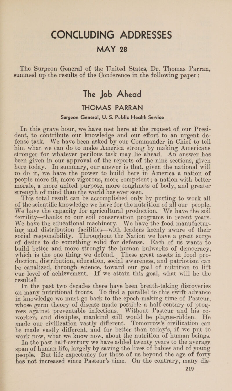 CONCLUDING ADDRESSES MAY 28 The Surgeon General of the United States, Dr. Thomas Parran, summed up the results of the Conference in the following paper: The Job Ahead THOMAS PARRAN Surgeon General, U. S. Public Health Service In this grave hour, we have met here at the request of our Presi- dent, to contribute our knowledge and our effort to an urgent de- fense task. We have been asked by our Commander in Chief to tell him what we can do to make America strong by making Americans stronger for whatever perilous task may lie ahead. An answer has been given in our approval of the reports of the nine sections, given bere today. In summary, our answer is that, given the national will to do it, we have the power to build here in America a nation of people more fit, more vigorous, more competent; a nation with better morale, a more united purpose, more toughness of body, and greater strength of mind than the world has ever seen. This total result can be accomplished only by putting to work all of the scientific knowledge we have for the nutrition of all our people. We have the capacity for agricultural production. We have the soil fertility—thanks to our soil conservation programs in recent years. We have the educational machinery. We have the food manufactur- ing and distribution facilities—with leaders keenly aware of their social responsibility. Throughout the Nation we have a great surge of desire to do something solid for defense. Each of us wants to build better and more strongly the human bulwarks of democracy, which is the one thing we defend. These great assets in food pro- duction, distribution, education, social awareness, and patriotism can be canalized, through science, toward our goal of nutrition to lift cur level of achievement. If we attain this goal, what will be the results ¢ In the past two decades there have been breath-taking discoveries on many nutritional fronts. To find a parallel to this swift advance in knowledge we must go back to the epoch-making time of Pasteur, whose germ theory of disease made possible a half-century of prog- ress against preventable infections. Without Pasteur and his co- workers and disciples, mankind still would be plague-ridden. He made our civilization vastly different. Tomorrow’s civilization can Le made vastly different, and far better than today’s, if we put to work now, what we know now, about the nutrition of human beings. In the past half-century we have added twenty years to the average span of human life, largely by saving the lives of babies and of young people. But life expectancy for those of us beyond the age of forty has not increased since Pasteur’s time. On the contrary, many dis-