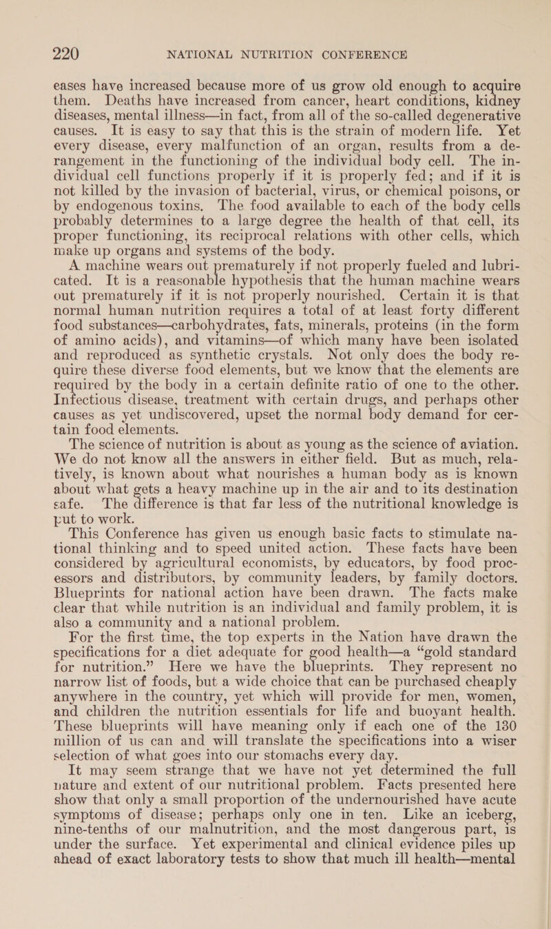 eases have increased because more of us grow old enough to acquire them. Deaths have increased from cancer, heart conditions, kidney diseases, mental illness—in fact, from all of the so-called degenerative causes. It is easy to say that this is the strain of modern life. Yet every disease, every malfunction of an organ, results from a de- rangement in the functioning of the individual body cell. The in- dividual cell functions properly if it is properly fed; and if it is not killed by the invasion of bacterial, virus, or chemical poisons, or by endogenous toxins. The food available to each of the body cells probably determines to a large degree the health of that cell, its proper functioning, its reciprocal relations with other cells, which make up organs and systems of the body. A machine wears out prematurely if not properly fueled and lubri- cated. It is a reasonable hypothesis that the human machine wears out prematurely if it is not properly nourished. Certain it is that normal human nutrition requires a total of at least forty different food substances—carbohydrates, fats, minerals, proteins (in the form of amino acids), and vitamins—of which many have been isolated and reproduced as synthetic crystals. Not oa does the body re- quire these diverse food elements, but we know that the elements are required by the body in a certain definite ratio of one to the other. Infectious disease, treatment with certain drugs, and perhaps other causes as yet undiscovered, upset the normal body demand for cer- tain food elements. The science of nutrition is about as young as the science of aviation. We do not know all the answers in either field. But as much, rela- tively, is known about what nourishes a human body as is known about what gets a heavy machine up in the air and to its destination safe. The ifterance is that far less of the nutritional knowledge is put to work. This Conference has given us enough basic facts to stimulate na- tional thinking and to speed united action. These facts have been considered by agricultural economists, by educators, by food proc- essors and distributors, by community leaders, by family doctors. Blueprints for national action have been drawn. The facts make clear that while nutrition is an individual and family problem, it is also a community and a national problem. For the first time, the top experts in the Nation have drawn the specifications for a diet adequate for es health—a “gold standard for nutrition.” Here we have the blueprints. They represent no narrow list of foods, but a wide choice that can be purchased cheaply anywhere in the country, yet which will provide for men, women, and children the nutrition essentials for life and buoyant health. These blueprints will have meaning only if each one of the 130 million of us can and will translate the specifications into a wiser selection of what goes into our stomachs every day. It may seem strange that we have not yet determined the full pature and extent of our nutritional problem. Facts presented here show that only a small proportion of the undernourished have acute symptoms of disease; perhaps only one in ten. Like an iceberg, nine-tenths of our malnutrition, and the most dangerous part, is under the surface. Yet experimental and clinical evidence piles up ahead of exact laboratory tests to show that much ill health—mental