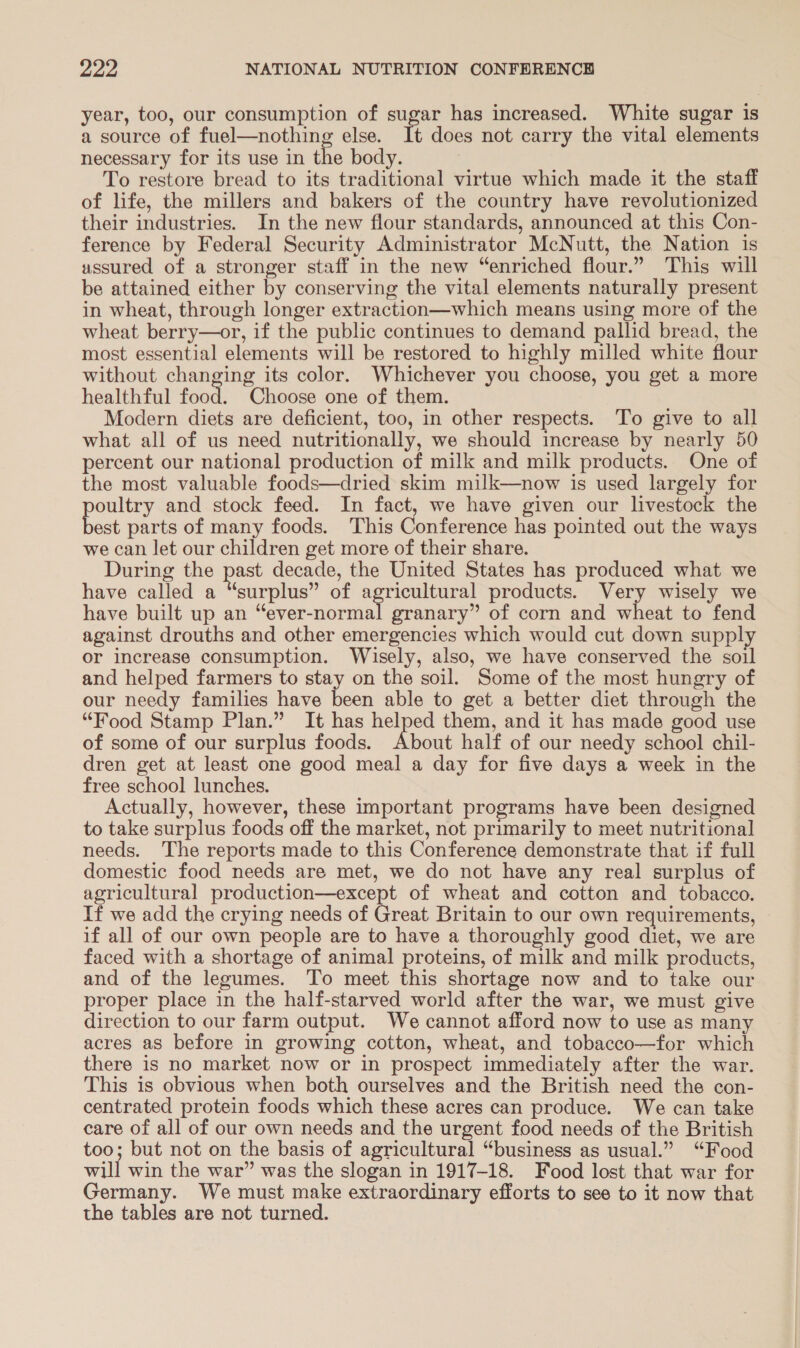 year, too, our consumption of sugar has increased. White sugar is a source of fuel—nothing else. It does not carry the vital elements necessary for its use in the body. To restore bread to its traditional virtue which made it the staff of life, the millers and bakers of the country have revolutionized their industries. In the new flour standards, announced at this Con- ference by Federal Security Administrator McNutt, the Nation is ussured of a stronger staff in the new “enriched flour.” This will be attained either by conserving the vital elements naturally present in wheat, through longer extraction—which means using more of the wheat berry—or, if the public continues to demand pallid bread, the most essential elements will be restored to highly milled white flour without changing its color. Whichever you choose, you get a more healthful food. Choose one of them. Modern diets are deficient, too, in other respects. To give to all what all of us need nutritionally, we should increase by nearly 50 percent our national production of milk and milk products. One of the most valuable foods—dried skim milk—now is used largely for oultry and stock feed. In fact, we have given our livestock the bee parts of many foods. This Conference has pointed out the ways we can let our children get more of their share. During the past decade, the United States has produced what we have called a “surplus” of agricultural products. Very wisely we have built up an “ever-normal granary” of corn and wheat to fend against drouths and other emergencies which would cut down supply or increase consumption. Wisely, also, we have conserved the soil and helped farmers to stay on the soil. Some of the most hungry of our needy families have been able to get a better diet through the “Food Stamp Plan.” It has helped them, and it has made good use of some of our surplus foods. About half of our needy school chil- dren get at least one good meal a day for five days a week in the free school lunches. Actually, however, these important programs have been designed to take surplus foods off the market, not primarily to meet nutritional needs. The reports made to this Conference demonstrate that if full domestic food needs are met, we do not have any real surplus of agricultural production—except of wheat and cotton and tobacco. If we add the crying needs of Great Britain to our own requirements, if all of our own people are to have a thoroughly good diet, we are faced with a shortage of animal proteins, of milk and milk products, and of the legumes. To meet this shortage now and to take our proper place in the half-starved world after the war, we must give direction to our farm output. We cannot afford now to use as many acres as before in growing cotton, wheat, and tobacco—for which there is no market now or in prospect immediately after the war. This is obvious when both ourselves and the British need the con- centrated protein foods which these acres can produce. We can take care of all of our own needs and the urgent food needs of the British too; but not on the basis of agricultural “business as usual.” “Food will win the war” was the slogan in 1917-18. Food lost that war for Germany. We must make extraordinary efforts to see to it now that the tables are not turned.