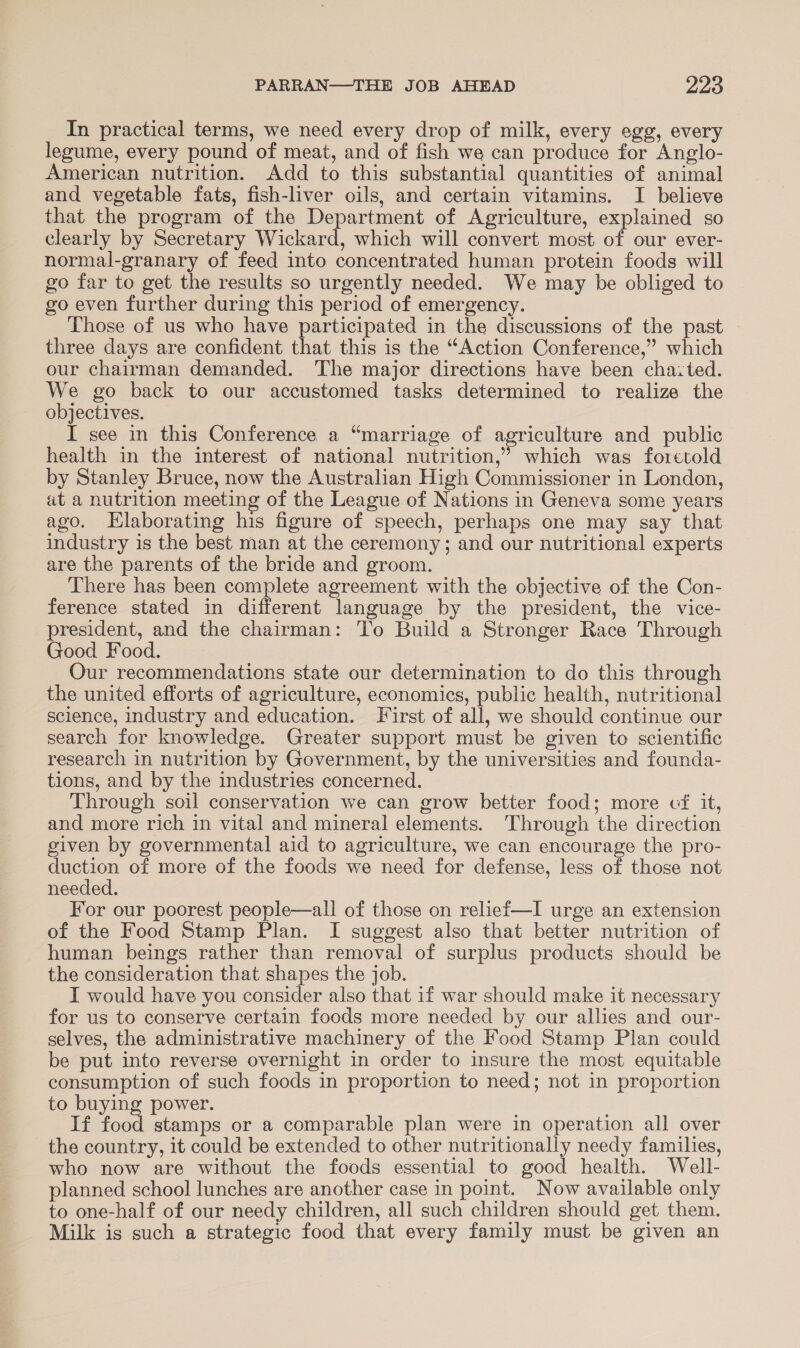 In practical terms, we need every drop of milk, every egg, every legume, every pound of meat, and of fish we can produce for Anglo- American nutrition. Add to this substantial quantities of animal and vegetable fats, fish-liver oils, and certain vitamins. I believe that the program of the Department of Agriculture, explained so clearly by Secretary Wickard, which will convert most of our ever- normal-granary of feed into concentrated human protein foods will go far to get the results so urgently needed. We may be obliged to go even further during this period of emergency. Those of us who have participated in the discussions of the past - three days are confident that this is the “Action Conference,” which our chairman demanded. The major directions have been chaited. We go back to our accustomed tasks determined to realize the objectives. I see in this Conference a “marriage of agriculture and public health in the interest of national nutrition,’ which was foretold by Stanley Bruce, now the Australian High Commissioner in London, at a nutrition meeting of the League of Nations in Geneva some years ago. Hlaborating his figure of speech, perhaps one may say that industry is the best man at the ceremony; and our nutritional experts are the parents of the bride and groom. There has been complete agreement with the objective of the Con- ference stated in different language by the president, the vice- president, and the chairman: To Build a Stronger Race Through Good Food. Our recommendations state our determination to do this through the united efforts of agriculture, economics, public health, nutritional science, industry and education. First of all, we should continue our search for knowledge. Greater support must be given to scientific research in nutrition by Government, by the universities and founda- tions, and by the industries concerned. Through soil conservation we can grow better food; more cf it, and more rich in vital and mineral elements. Through the direction given by governmental aid to agriculture, we can encourage the pro- duction of more of the foods we need for defense, less of those not needed. For our poorest people—all of those on relief—I urge an extension of the Food Stamp Plan. I suggest also that better nutrition of human beings rather than removal of surplus products should be the consideration that shapes the job. I would have you consider also that if war should make it necessary for us to conserve certain foods more needed by our allies and our- selves, the administrative machinery of the Food Stamp Plan could be put into reverse overnight in order to insure the most equitable consumption of such foods in proportion to need; not in proportion to buying power. If food stamps or a comparable plan were in operation all over the country, it could be extended to other nutritionally needy families, who now are without the foods essential to good health. Well- planned school lunches are another case in point. Now available only to one-half of our needy children, all such children should get them. Milk is such a strategic food that every family must be given an