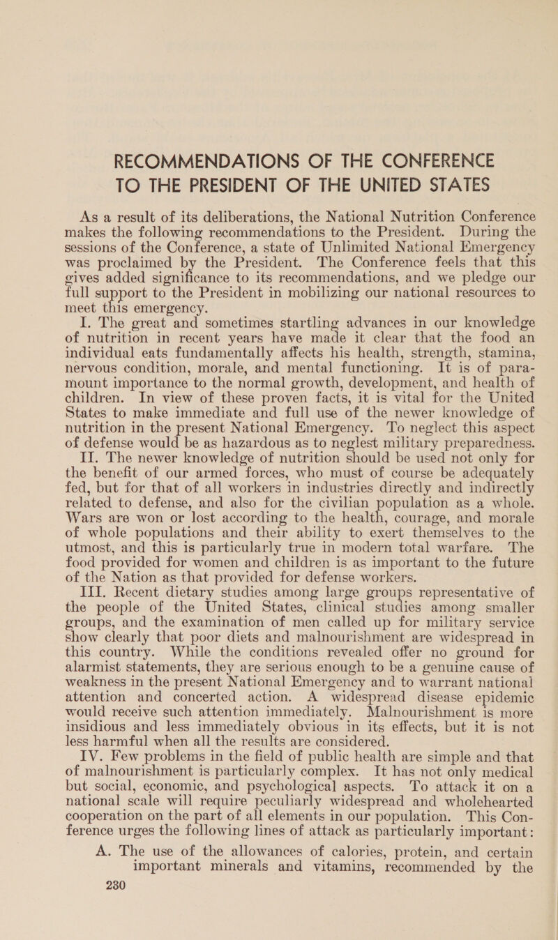 RECOMMENDATIONS OF THE CONFERENCE TO THE PRESIDENT OF THE UNITED STATES As a result of its deliberations, the National Nutrition Conference makes the following recommendations to the President. During the sessions of the Conference, a state of Unlimited National Emergency was proclaimed by the President. The Conference feels that this gives added significance to its recommendations, and we pledge our full support to the President in mobilizing our national resources to meet this emergency. I. The great and sometimes startling advances in our knowledge of nutrition in recent years have ats it clear that the food an individual eats fundamentally affects his health, strength, stamina, nervous condition, morale, and mental functioning. It is of para- mount importance to the normal growth, development, and health of children. In view of these proven facts, it is vital for the United States to make immediate and full use of the newer knowledge of nutrition in the present National Emergency. To neglect this aspect of defense would be as hazardous as to neglest military preparedness. II. The newer knowledge of nutrition should be used not only for the benefit of our armed forces, who must of course be adequately fed, but for that of all workers in industries directly and indirectly related to defense, and also for the civilian population as a whole. Wars are won or lost according to the health, courage, and morale of whole populations and their ability to exert themselves to the utmost, and this is particularly true in modern total warfare. The food provided for women and children is as important to the future of the Nation as that provided for defense workers. III. Recent dietary studies among large groups representative of the people of the United States, clinical studies among smaller groups, and the examination of men called up for military service show clearly that poor diets and malnourishment are widespread in this country. While the conditions revealed offer no ground for alarmist statements, they are serious enough to be a genuine cause of weakness in the present National Emergency and to warrant national attention and concerted action. A widespread disease epidemic would receive such attention immediately. Malnourishment is more insidious and less immediately obvious in its effects, but it is not less harmful when all the results are considered. IV. Few problems in the field of public health are simple and that of malnourishment is particularly complex. It has not only medical but social, economic, and psychological aspects. To attack it on a national scale will require peculiarly widespread and wholehearted cooperation on the part of all elements in our population. This Con- ference urges the following lines of attack as particularly important: A. The use of the allowances of calories, protein, and certain important minerals and vitamins, recommended by the