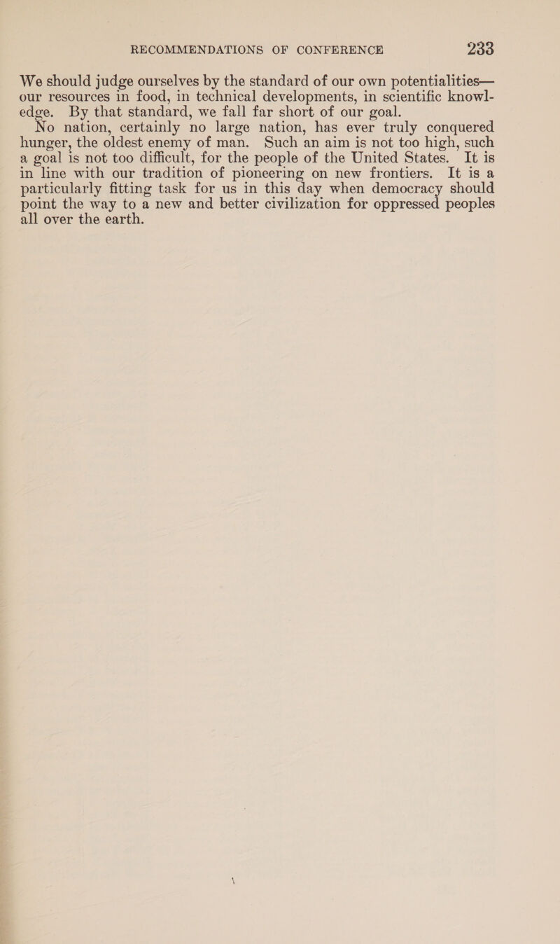 We should judge ourselves by the standard of our own potentialities— our resources in food, in technical developments, in scientific knowl- edge. By that standard, we fall far short of our goal. No nation, certainly no large nation, has ever truly conquered hunger, the oldest enemy of man. Such an aim is not too high, such a goal is not too difficult, for the people of the United States. It is in line with our tradition of pioneering on new frontiers. It is a particularly fitting task for us in this day when democracy should point the way to a new and better civilization for oppressed peoples all over the earth.