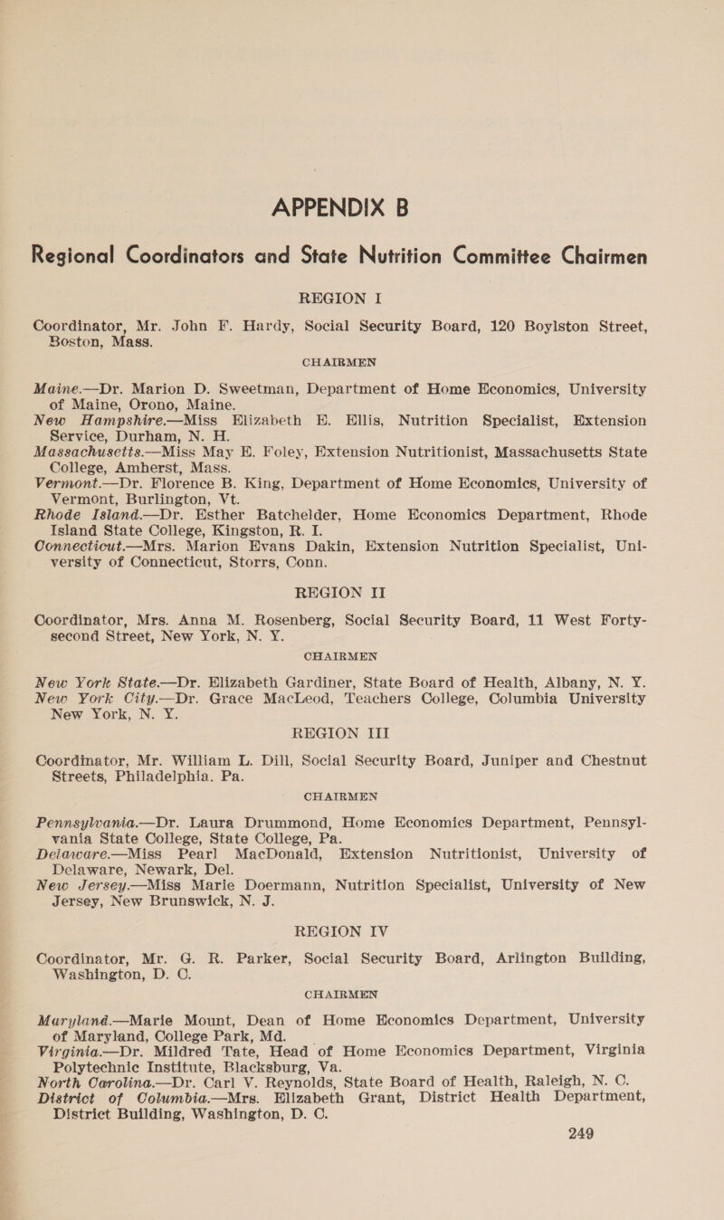 Regional Coordinators and State Nutrition Committee Chairmen REGION I Coordinator, Mr. John F. Hardy, Social Security Board, 120 Boylston Street, Boston, Mass. CHAIRMEN Maine.—Dr. Marion D. Sweetman, Department of Home Economics, University of Maine, Orono, Maine. New Hampshire.—Miss Hlizabeth HE. Ellis, Nutrition Specialist, Extension Service, Durham, N. H. Massachusetis.—Miss May E. Foley, Extension Nutritionist, Massachusetts State College, Amherst, Mass. Vermont.—Dr. Florence B. King, Department of Home Economics, University of Vermont, Burlington, Vt. Rhode Island.—Dr. Esther Batchelder, Home Economics Department, Rhode Island State College, Kingston, R. I. Connecticut—Mrs. Marion Evans Dakin, Extension Nutrition Specialist, Uni- versity of Connecticut, Storrs, Conn. REGION IT Coordinator, Mrs. Anna M. Rosenberg, Social Security Board, 11 West Forty- second Street, New York, N. Y. CHAIRMEN New York State——Dr. Elizabeth Gardiner, State Board of Health, Albany, N. Y. New York City.—Dr. Grace MacLeod, Teachers College, Columbia University New York, N. Y. REGION III Coordinator, Mr. William L. Dill, Social Security Board, Juniper and Chestnut Streets, Philadelphia. Pa. CHAIRMEN PennsylWwania.—Dr. Laura Drummond, Home Economics Department, Pennsyl- vania State College, State College, Pa. Delaware.—Miss Pearl MacDonald, Extension Nutritionist, University of Delaware, Newark, Del. New Jersey—Miss Marie Doermann, Nutrition Specialist, University of New Jersey, New Brunswick, N. J. REGION IV Coordinator, Mr. G. R. Parker, Social Security Board, Arlington Building, Washington, D. ©. CHAIRMEN Maryland.—Marie Mount, Dean of Home Economics Department, University of Maryland, College Park, Md. Virginia—Dr. Mildred Tate, Head of Home Economics Department, Virginia Polytechnic Institute, Blacksburg, Va. North Oerolina.—Dr. Carl V. Reynolds, State Board of Health, Raleigh, N. C. District of Columbia.—Mrs. Elizabeth Grant, District Health Department, District Building, Washington, D. C.