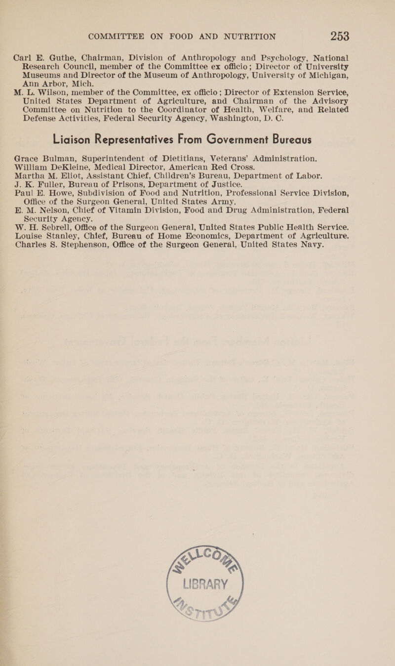 Carl E. Guthe, Chairman, Division of Anthropology and Psychology, National Research Council, member of the Committee ex officio; Director of University Museums and Director of the Museum of Anthropology, University of Michigan, Ann Arbor, Mich. M. L. Wilson, member of the Committee, ex officio; Director of Extension Service, United States Department of Agriculture, and Chairman of the Advisory Committee on Nutrition to the Coordinator of Health, Welfare, and Related Defense Activities, Federal Security Agency, Washington, D. C. Liaison Representatives From Government Bureaus Grace Bulman, Superintendent of Dietitians, Veterans’ Administration. William DeKleine, Medical Director, American Red Cross. Martha M. Hliot, Assistant Chief, Children’s Bureau, Department of Labor. J. K. Fuller, Bureau of Prisons, Department of Justice. Pau! H. Howe, Subdivision of Food and Nutrition, Professional Service Division, Office of the Surgeon General, United States Army. EB. M. Nelson, Chief of Vitamin Division, Food and Drug Administration, Federal Security Agency. W. H. Sebrell, Office of the Surgeon General, United States Public Health Service. Louise Stanley, Chief, Bureau of Home Economics, Department of Agriculture. Charles S. Stephenson, Office of the Surgeon General, United States Navy. 
