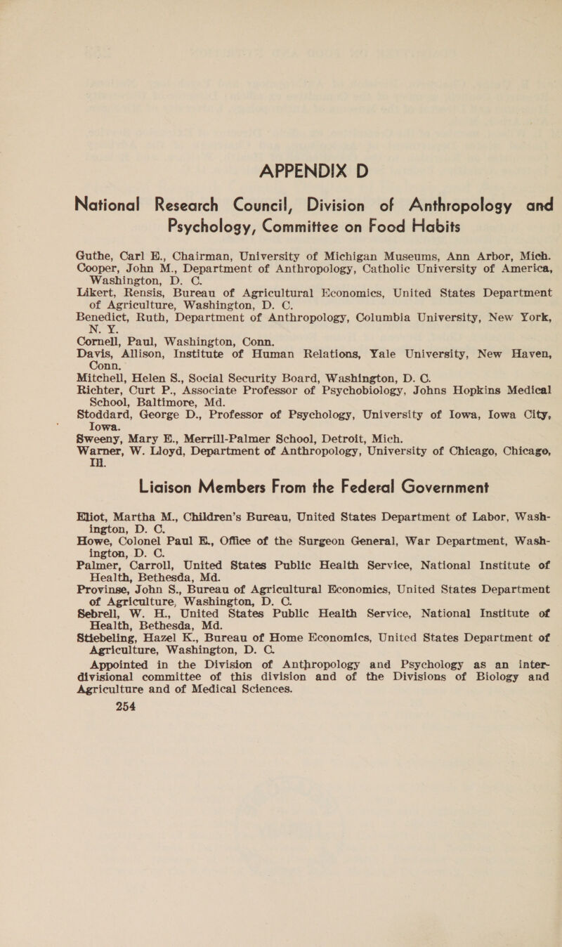 National Research Council, Division of Anthropology and Psychology, Committee on Food Habits Guthe, Carl E., Chairman, University of Michigan Museums, Ann Arbor, Mich. Cooper, John M., Department of Anthropology, Catholic University of America, Washington, D. C. Likert, Rensis, Bureau of Agricultural Economics, United States Department of Agriculture, Washington, D. C. Benedict, Ruth, Department of Anthropology, Columbia University, New York, N.Y. Cornell, Paul, Washington, Conn. ye Allison, Institute of Human Relations, Yale University, New Haven, onn, Mitchell, Helen S., Social Security Board, Washington, D. C. Richter, Curt P., Associate Professor of Psychobiology, Johns Hopkins Medical School, Baltimore, Md. Stoddard, George D., Professor of Psychology, University of Iowa, Iowa City, Iowa. Sweeny, Mary E., Merrill-Palmer School, Detroit, Mich. Warner, W. Lloyd, Department of Anthropology, University of Chicago, Chicago, Ti. Liaison Members From the Federal Government Eliot, Martha M., Children’s Bureau, United States Department of Labor, Wash- ington, D. C. Howe, Colonel Paul E., Office of the Surgeon General, War Department, Wash- ington, D. C. Palmer, Carroll, United States Public Health Service, National Institute of Health, Bethesda, Md. Provinse, John S., Bureau of Agricultural Economics, United States Department of Agriculture, Washington, D. C. Sebrell, W. H., United States Public Health Service, National Institute of Health, Bethesda, Md. Stiebeling, Hazel K., Bureau of Home Economics, United States Department of Agriculture, Washington, D. C. Appointed in the Division of Anthropology and Psychology as an inter divisional committee of this division and of the Divisions of Biology and Agriculture and of Medical Sciences.