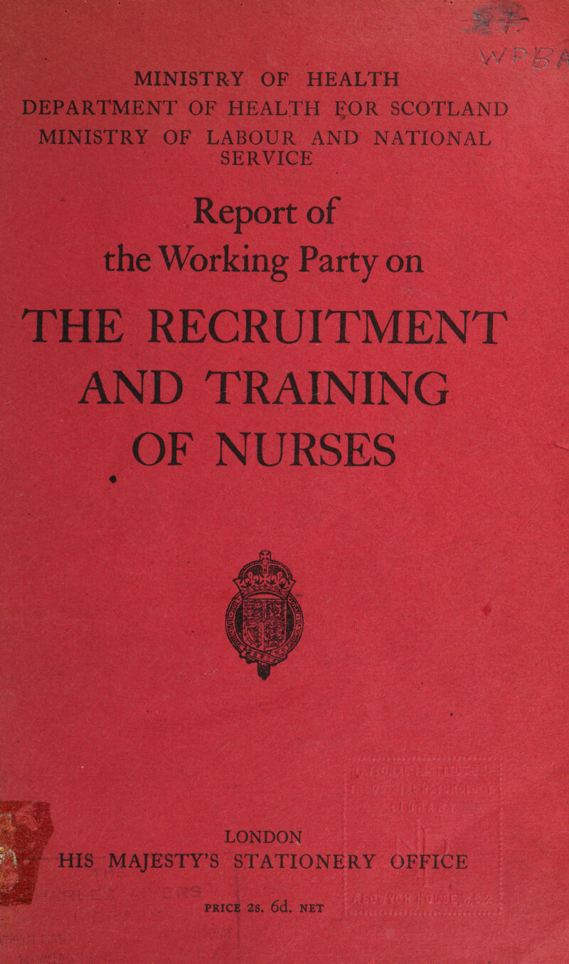 poate BS et ey Bee LAS eae * ee eye rere Sa ae ‘ fy ‘ es een Ae ne aS &amp; Bs £ i a, gr MINISTRY OF HEALTH DEPARTMENT OF HEALTH FOR SCOTLAND MINISTRY OF LABOUR AND NATIONAL : SERVICE — Report of the Working Party on THE RECRUITMENT AND TRAINING OF NURSES   PRICE 2s. 6d. NET