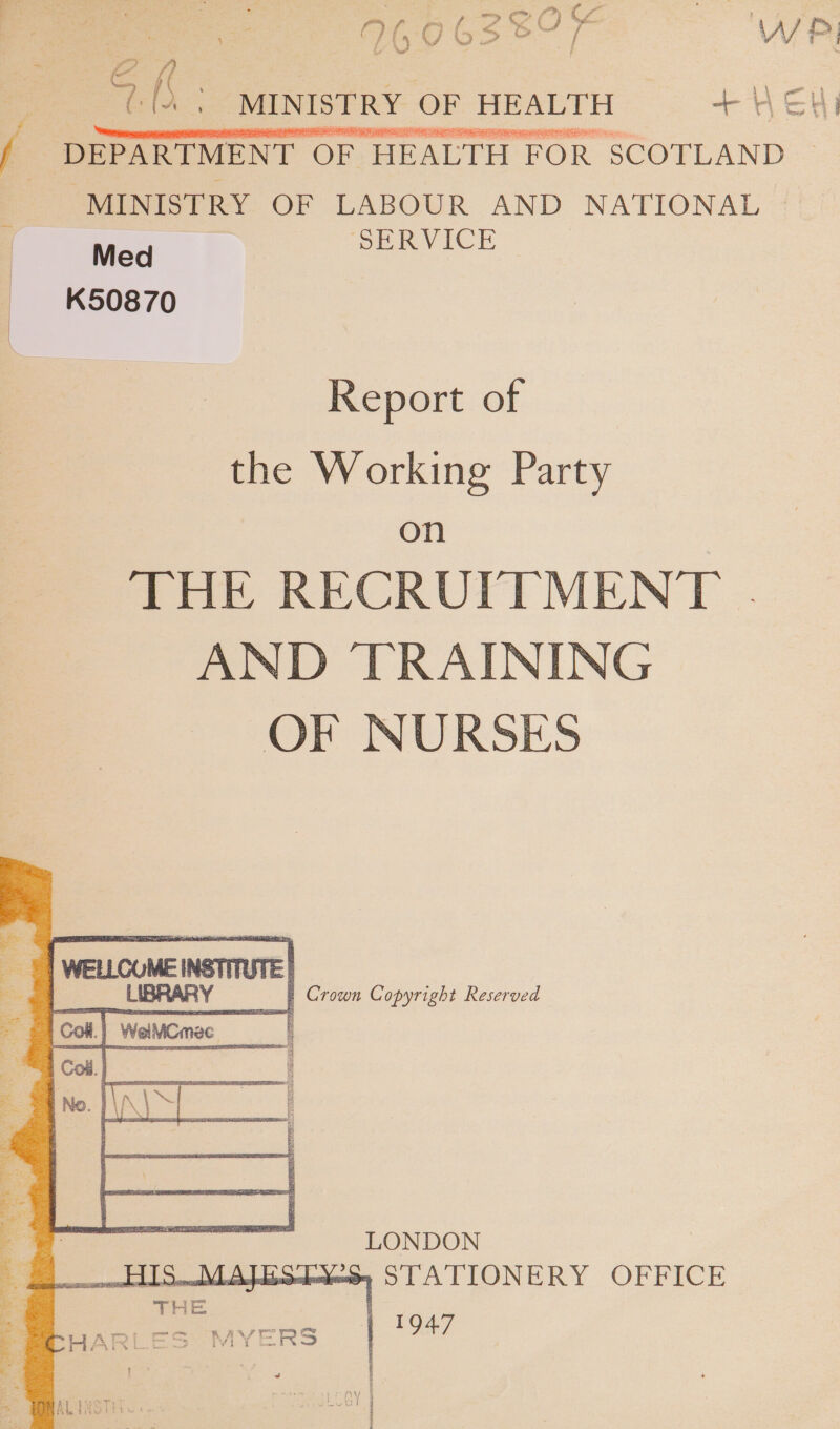 ae 960 6380 ie WP, &lt; 4h: _MINISTRY OF HEALTH = + HEH  DEPARTMENT OF HEALTH FOR SCOTLAND ~ “MINISTRY OF LABOUR AND NATIONAL © Med SERVICE | K50870 —_— Report of the Working Party OT) THE RECRUITMENT .| AND TRAINING OF NURSES Crown Copyright Reserved LONDON = STATIONERY OFFICE eee | 1947 &gt; MYERS 