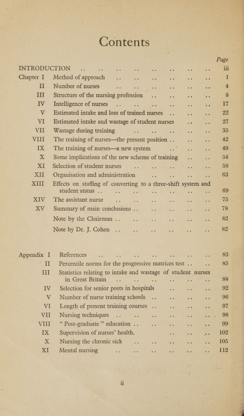 Contents INTRODUCTION Chapter I Method of Tena II Number of nurses III Structure of the nursing profession IV Intelligence of nurses a V__ Estimated intake and loss of ania nurses VI Estimated intake and wastage of student nurses 3 VII Wastage during training VIII The training of nurses—the present position . IX The training of nurses—a new system X Some implications of the new scheme of training XI Selection of student nurses ‘XII Organisation and administration A ; XIII Effects on staffing of converting to a three- shift system ae student status .. i : XIV The assistant nurse XV = Summary of main conclusions .. Note by the Chairman .. Note by Dr. J. Cohen Appendix I References II Percentile norms for the progressive matrices test . III Statistics relating to intake and wastage of ere nurses in Great Britain IV _ Selection for senior posts in hospitals V Number of nurse training schools VI ___ Length of present training courses .. VII Nursing techniques VIII “Post-graduate ” education .. IX Supervision of nurses’ health. X Nursing the chronic sick XI Mental nursing Page ili A7 22 27 35 42 49 58 63 69 75 78 82 82 83 88 92 96 97 98 99 102 105 112