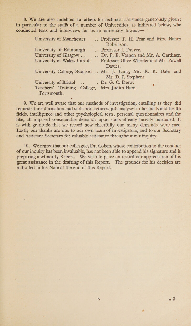 in particular to the staffs of a number of Universities, as indicated below, who conducted tests and interviews for us in university towns :-— University of Manchester .. Professor T. H. Pear and Mrs. Nancy | Robertson. University of Edinburgh .. Professor J. Drever. University of Glasgow .. .. Dr. P. E. Vernon and Mr, A. Gardiner. University of Wales, Cardiff Professor Olive Wheeler and Mr. Powell Davies. University College, Swansea .. Mr. J. Lang, Mr. R. R. Dale and Mr. D. J. Stephens. University of Bristol .. ,. Dr..G. C, Drew. : Teachers’ Training College, Mrs. Judith Hart. Portsmouth. 9. We are well aware that our methods of investigation, entailing as they did requests for information and statistical returns, job analyses in hospitals and health fields, intelligence and other psychological tests, personal questionnaires and the like, all imposed considerable demands upon staffs already heavily burdened. It is with gratitude that we record how cheerfully our many demands were met. Lastly our thanks are due to our own team of investigators, and to our Secretary and Assistant Secretary for valuable assistance throughout our inquiry. 10. We regret that our colleague, Dr. Cohen, whose contribution to the conduct of our inquiry has been invaluable, has not been able to append his signature and is preparing a Minority Report. We wish to place on record our appreciation of his great assistance in the drafting of this Report. The grounds for his decision are indicated in his Note at the end of this Report.