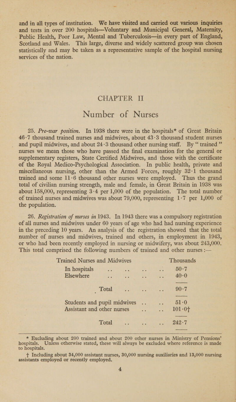 ' and in all types of institution. We have visited and carried out various inquiries _ and tests in over 200 hospitals—Voluntary and Municipal General, Maternity, Public Health, Poor Law, Mental and Tuberculosis—in every part of England, Scotland and Wales. This large, diverse and widely scattered group was chosen statistically and may be taken as a representative sample of the hospital nursing services of the nation. CHARTER: TY Number of Nurses 25. Pre-war position. In 1938 there were in the hospitals* of Great Britain 46-7 thousand trained nurses and midwives, about 43-3 thousand student nurses and pupil midwives, and about 24-3 thousand other nursing staff. By “ trained ” nurses we mean those who have passed the final examination for the general or supplementary registers, State Certified Midwives, and those with the certificate of the Royal Medico-Psychological Association. In public health, private and miscellaneous nursing, other than the Armed Forces, roughly 32-1 thousand trained and some 11-6 thousand other nurses were employed. Thus the grand total of civilian nursing strength, male and female, in Great Britain in 1938 was about 158,000, representing 3-4 per 1,000 of the population. The total number of trained nurses and midwives was about 79,000, representing 1-7 per 1,000 of the population. 26. Registration of nurses in 1943. In 1943 there was a compulsory registration of all nurses and midwives under 60 years of age who had had nursing experience in the preceding 10 years. An analysis of the registration showed that the total number of nurses and midwives, trained and others, in employment in 1943, or who had been recently employed in nursing or midwifery, was about 243,000. This total comprised the following numbers of trained and other nurses :— Trained Nurses and Midwives Thousands In hospitals aS an - ae 50-7 Elsewhere &amp; a i 2 40-0 _ Total es is i 90-7 Students and pupil midwives .. Be 51-0 Assistant and other nurses ie «4 OOF Total ae Ke .. 242-7 ——_— * Excluding about 200 trained and about 200 other nurses in Ministry of Pensions’ hospitals. Unless otherwise stated, these will always be excluded where reference is made to hospitals. ; t+ Including about 34,000 assistant nurses, 30,000 nursing auxiliaries and 13,000 nursing assistants employed or recently employed.