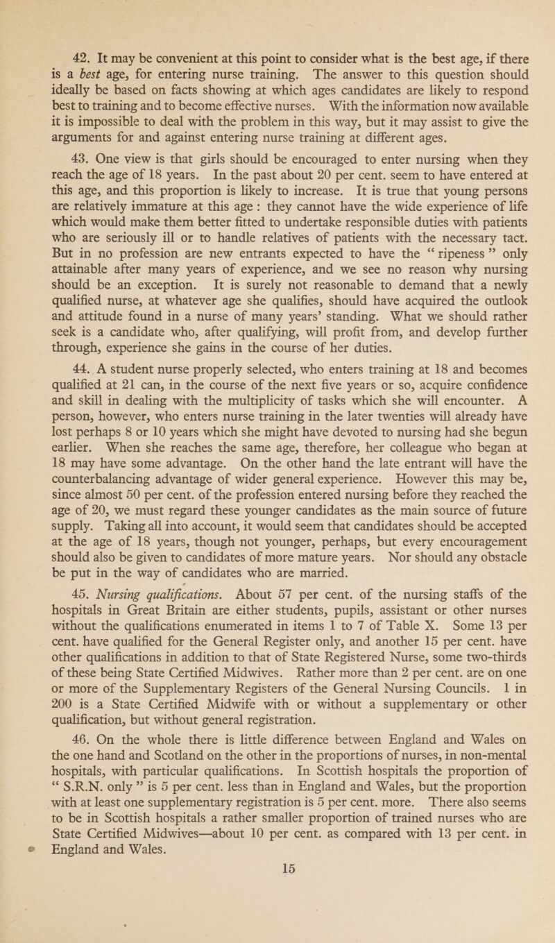 &amp; 42. It may be convenient at this point to consider what is the best age, if there is a best age, for entering nurse training. The answer to this question should ideally be based on facts showing at which ages candidates are likely to respond best to training and to become effective nurses. With the information now available it is impossible to deal with the problem in this way, but it may assist to give the arguments for and against entering nurse training at different ages. 43. One view is that girls should be encouraged to enter nursing when they reach the age of 18 years. In the past about 20 per cent. seem to have entered at this age, and this proportion is likely to increase. It is true that young persons are relatively immature at this age: they cannot have the wide experience of life which would make them better fitted to undertake responsible duties with patients who are seriously ill or to handle relatives of patients with the necessary tact. But in no profession are new entrants expected to have the “ ripeness” only attainable after many years of experience, and we see no reason why nursing should be an exception. It is surely not reasonable to demand that a newly qualified nurse, at whatever age she qualifies, should have acquired the outlook and attitude found in a nurse of many years’ standing. What we should rather seek is a candidate who, after qualifying, will profit from, and develop further 44, A student nurse properly selected, who enters training at 18 and becomes qualified at 21 can, in the course of the next five years or so, acquire confidence and skill in dealing with the multiplicity of tasks which she will encounter. A person, however, who enters nurse training in the later twenties will already have lost perhaps 8 or 10 years which she might have devoted to nursing had she begun earlier. When she reaches the same age, therefore, her colleague who began at 18 may have some advantage. On the other hand the late entrant will have the counterbalancing advantage of wider general experience. However this may be, since almost 50 per cent. of the profession entered nursing before they reached the age of 20, we must regard these younger candidates as the main source of future supply. Taking all into account, it would seem that candidates should be accepted at the age of 18 years, though not younger, perhaps, but every encouragement should also be given to candidates of more mature years. Nor should any obstacle be put in the way of candidates who are married. 45. Nursing qualifications. About 57 per cent. of the nursing staffs of the hospitals in Great Britain are either students, pupils, assistant or other nurses without the qualifications enumerated in items 1 to 7 of Table X. Some 13 per other qualifications in addition to that of State Registered Nurse, some two-thirds of these being State Certified Midwives. Rather more than 2 per cent. are on one or more of the Supplementary Registers of the General Nursing Councils. 1 in 200 is a State Certified Midwife with or without a supplementary or other qualification, but without general registration. 46. On the whole there is little difference between England and Wales on the one hand and Scotland on the other in the proportions of nurses, in non-mental hospitals, with particular qualifications. In Scottish hospitals the proportion of *“ S.R.N. only ” is 5 per cent. less than in England and Wales, but the proportion to be in Scottish hospitals a rather smaller proportion of trained nurses who are State Certified Midwives—about 10 per cent. as compared with 13 per cent. in England and Wales. 15