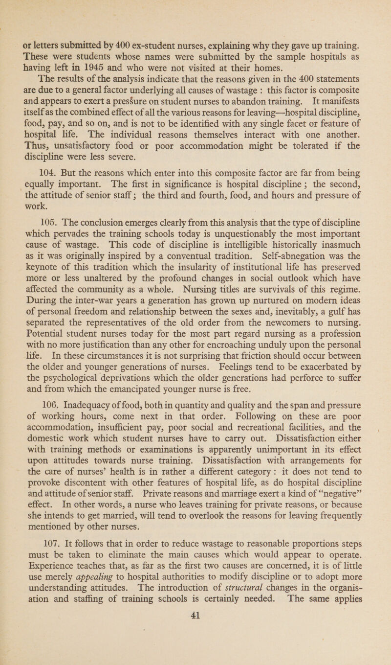 or letters submitted by 400 ex-student nurses, explaining why they gave up training. These were students whose names were submitted by the sample hospitals as having left in 1945 and who were not visited at their homes. The results of the analysis indicate that the reasons given in the 400 statements are due to a general factor underlying all causes of wastage : this factor is composite and appears to exert a presSure on student nurses to abandon training. It manifests itself as the combined effect of all the various reasons for leaving—hospital discipline, food, pay, and so on, and is not to be identified with any single facet or feature of hospital life. The individual reasons themselves interact with one another. Thus, unsatisfactory food or poor accommodation might be tolerated if the discipline were less severe. 104, But the reasons which enter into this composite factor are far from being equally important. The first in significance is hospital discipline ; the second, the attitude of senior staff; the third and fourth, food, and hours and pressure of work. 105. The conclusion emerges clearly from this analysis that the type of discipline which pervades the training schools today is unquestionably the most important cause of wastage. This code of discipline is intelligible historically inasmuch as it was originally inspired by a conventual tradition. Self-abnegation was the Keynote of this tradition which the insularity of institutional life has preserved more or less unaltered by the profound changes in social outlook which have affected the community as a whole. Nursing titles are survivals of this regime. During the inter-war years a generation has grown up nurtured on modern ideas of personal freedom and relationship between the sexes and, inevitably, a gulf has separated the representatives of the old order from the newcomers to nursing. Potential student nurses today for the most part regard nursing as a profession with no more justification than any other for encroaching unduly upon the personal life. In these circumstances it is not surprising that friction should occur between the older and younger generations of nurses. Feelings tend to be exacerbated by the psychological deprivations which the older generations had perforce to suffer and from which the emancipated younger nurse is free. 106. Inadequacy of food, both in quantity and quality and the span and pressure of working hours, come next in that order. Following on these are poor accommodation, insufficient pay, poor social and recreational facilities, and the domestic work which student nurses have to carry out. Dissatisfaction either with training methods or examinations is apparently unimportant in its effect upon attitudes towards nurse training. Dissatisfaction with arrangements for the care of nurses’ health is in rather a different category: it does not tend to provoke discontent with other features of hospital life, as do hospital discipline and attitude of senior staff. Private reasons and marriage exert a kind of “negative” effect. In other words, a nurse who leaves training for private reasons, or because she intends to get married, will tend to overlook the reasons for leaving frequently mentioned by other nurses. 107. It follows that in order to reduce wastage to reasonable proportions steps must be taken to eliminate the main causes which would appear to operate. Experience teaches that, as far as the first two causes are concerned, it is of little use merely appealing to hospital authorities to modify discipline or to adopt more understanding attitudes. The introduction of structural changes in the organis- ation and staffing of training schools is certainly needed. The same applies