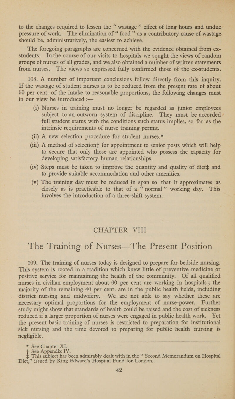 to the changes required to lessen the “ wastage ” effect of long hours and undue pressure of work. The elimination of “ food ” as a contributory cause of wastage should be, administratively, the easiest to achieve. The foregoing paragraphs are concerned with the evidence obtained from ex- students. Inthe course of our visits to hospitals we sought the views of random groups of nurses of all grades, and we also obtained a number of written statements from nurses. The views so expressed fully confirmed those of the ex-students. 108. A number of important conclusions follow directly from this inquiry. If the wastage of student nurses is to be reduced from the present rate of about 50 per cent. of the intake to reasonable proportions, the following changes must in our view be introduced :— (i) Nurses in training must no longer be regarded as junior employees subject to an outworn system of discipline.. They must be accorded’ full student status with the conditions such status implies, so far as the intrinsic requirements of nurse training permit. (ii) A new selection procedure for student nurses.* (iii) A method of selection} for appointment to senior posts which will help to secure that only those are appointed who possess the capacity for developing satisfactory human relationships. (iv) Steps must be taken to improve the quantity and quality of diett and to provide suitable accommodation and other amenities. (v) The training day must be reduced in span so that it approximates as closely as is practicable to that of a.“ normal” working day. This involves the introduction of a three-shift system. Chat. bie ial The Training of Nurses—The Present Position 109. The training of nurses today is designed to prepare for bedside nursing. This system is rooted in a tradition which knew little of preventive medicine or positive service for maintaining the health of the community. Of all qualified nurses in civilian employment about 60 per cent are working in hospitals ; the. majority of the remaining 40 per cent. are in the public health fields, including district nursing and midwifery. We are not able to say whether these are necessary optimal proportions for the employment of nurse-power. Further study might show that standards of health could be raised and the cost of sickness reduced if a larger proportion of nurses were engaged in public health work. Yet the present basic training of nurses is restricted to preparation for institutional sick nursing and the time devoted to preparing for public health nursing is negligible.  * See Chapter XI. + See Appendix IV. + This subject has been admirably dealt with in the ‘‘ Second Memorandum on Hospital Diet,”’ issued by King Edward’s Hospital Fund for London.