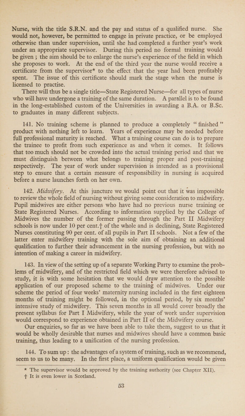 Nurse, with the title S.R.N. and the pay and status of a qualified nurse. She would not, however, be permitted to engage in private practice, or be employed otherwise than under supervision, until she had completed a further year’s work under an appropriate supervisor. During this period no formal training would be given ; the aim should be to enlarge the nurse’s experience of the field in which she proposes to work. At the end of the third year the nurse would receive a certificate from the supervisor* to the effect that the year had been profitably spent. The issue of this certificate should mark the stage when the nurse is licensed to practise. There will thus be a single title—State Registered Nurse—for all types of nurse who will have undergone a training of the same duration. A parallel is to be found in the long-established custom of the Universities in awarding a B.A. or B.Sc. to graduates in many different subjects. 141. No training scheme is planned to produce a completely “ finished ” product with nothing left to learn. Years of experience may be needed before full professional maturity is reached. What a training course can do is to prepare the trainee to profit from such experience as and when it comes. It follows that too much should not be crowded into the actual training period and that we must distinguish between what belongs to training proper and post-training respectively. ‘The year of work under supervision is intended as a provisional step to ensure that a certain measure of responsibility in nursing is acquired before a nurse launches forth on her own. 142. Midwifery. At this juncture we would point out that it was impossible to review the whole field of nursing without giving some consideration to midwifery. Pupil midwives are either persons who have had no previous nurse training or State Registered Nurses. According to information supplied by the College of Midwives the number of the former passing through the Part II Midwifery schools is now under 10 per cent.f.of the whole and is declining, State Registered Nurses constituting 90 per cent. of all pupils in Part II schools. Not a few of the latter enter midwifery training with the sole aim of obtaining an additional qualification to further their advancement in the nursing profession, but with no intention of making a career in midwifery. 143. In view of the setting up of a separate Working Party to examine the prob- lems of midwifery, and of the restricted field which we were therefore advised to study, it is with some hesitation that we would draw attention to the possible application of our proposed scheme to the training of midwives. Under our scheme the period of four weeks’ maternity nursing included in the first eighteen months of training might be followed, in the optional period, by six months’ intensive study of midwifery. This seven months in all would cover broadly the present syllabus for Part I Midwifery, while the year of work under supervision would correspond to experience obtained in Part II of the Midwifery course. Our enquiries, so far as we have been able to take them, suggest to us that it would be whoily desirable that nurses and midwives should have a common basic training, thus leading to a unification of the nursing profession. 144, Tosum up: the advantages of a system of training, such as we recommend, seem to us to be many. In the first place, a uniform qualification would be given   * The supervisor would be approved by the training authority (see Chapter XII). + It is even lower in Scotland.