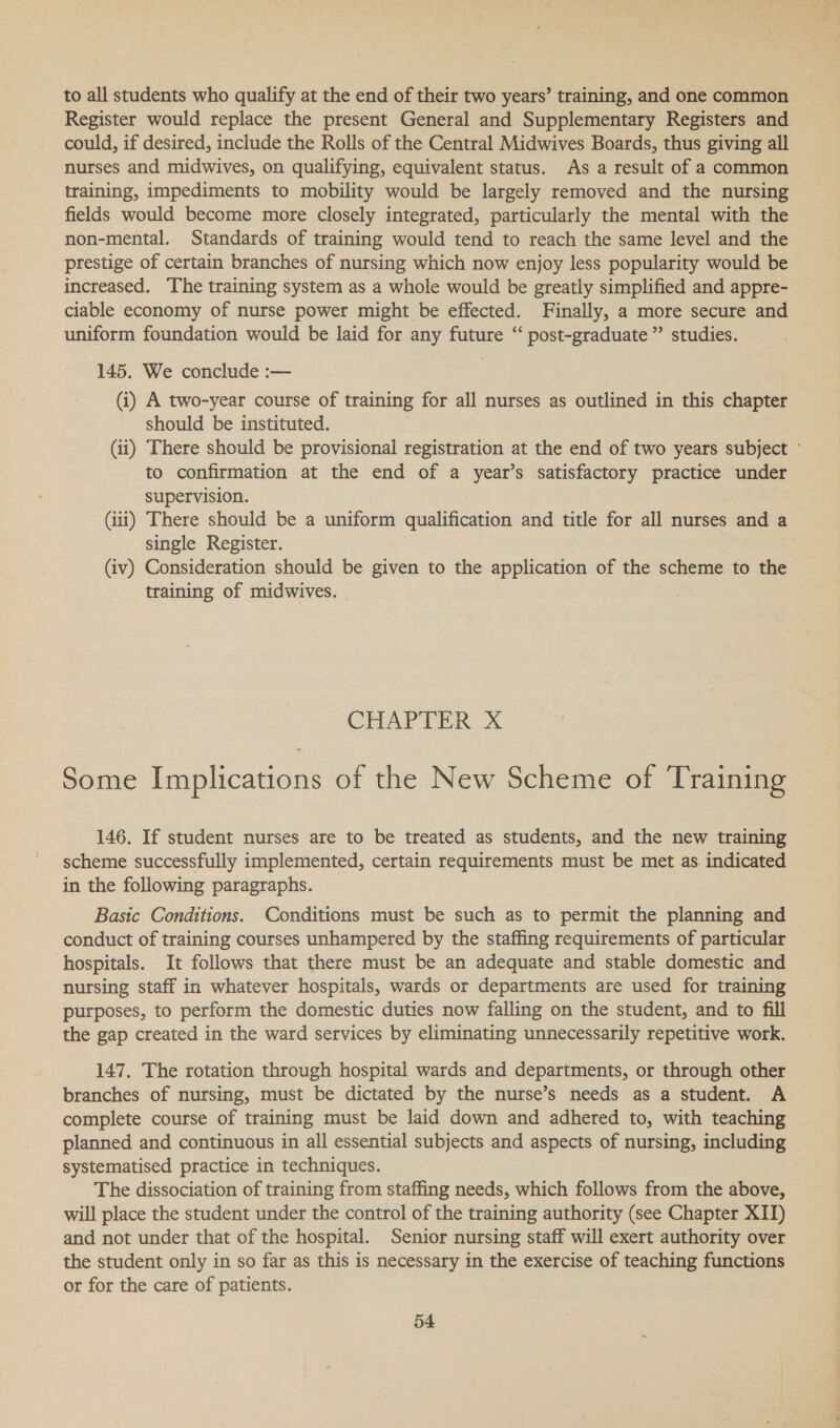 to all students who qualify at the end of their two years’ training, and one common Register would replace the present General and Supplementary Registers and could, if desired, include the Rolls of the Central Midwives Boards, thus giving all nurses and midwives, on qualifying, equivalent status. As a result of a common training, impediments to mobility would be largely removed and the nursing fields would become more closely integrated, particularly the mental with the non-mental. Standards of training would tend to reach the same level and the prestige of certain branches of nursing which now enjoy less popularity would be increased. The training system as a whole would be greatly simplified and appre- ciable economy of nurse power might be effected. Finally, a more secure and uniform foundation would be laid for any future “ post-graduate ”’ studies. 145. We conclude :— (i) A two-year course of training for all nurses as outlined in this chapter should be instituted. (ii) There should be provisional registration at the end of two years subject ° to confirmation at the end of a year’s satisfactory practice under supervision. : (iii) There should be a uniform qualification and title for all nurses and a single Register. (iv) Consideration should be given to the application of the scheme to the training of midwives. | CHAP Tin ax Some Implications of the New Scheme of Training 146. If student nurses are to be treated as students, and the new training scheme successfully implemented, certain requirements must be met as indicated in the following paragraphs. Basic Conditions. Conditions must be such as to permit the planning and conduct of training courses unhampered by the staffing requirements of particular hospitals. It follows that there must be an adequate and stable domestic and nursing staff in whatever hospitals, wards or departments are used for training purposes, to perform the domestic duties now falling on the student, and to fill the gap created in the ward services by eliminating unnecessarily repetitive work. 147, The rotation through hospital wards and departments, or through other branches of nursing, must be dictated by the nurse’s needs as a student. A complete course of training must be laid down and adhered to, with teaching planned and continuous in all essential subjects and aspects of nursing, including systematised practice in techniques. The dissociation of training from staffing needs, which follows from the above, will place the student under the control of the training authority (see Chapter XIT) and not under that of the hospital. Senior nursing staff will exert authority over the student only in so far as this is necessary in the exercise of teaching functions or for the care of patients.