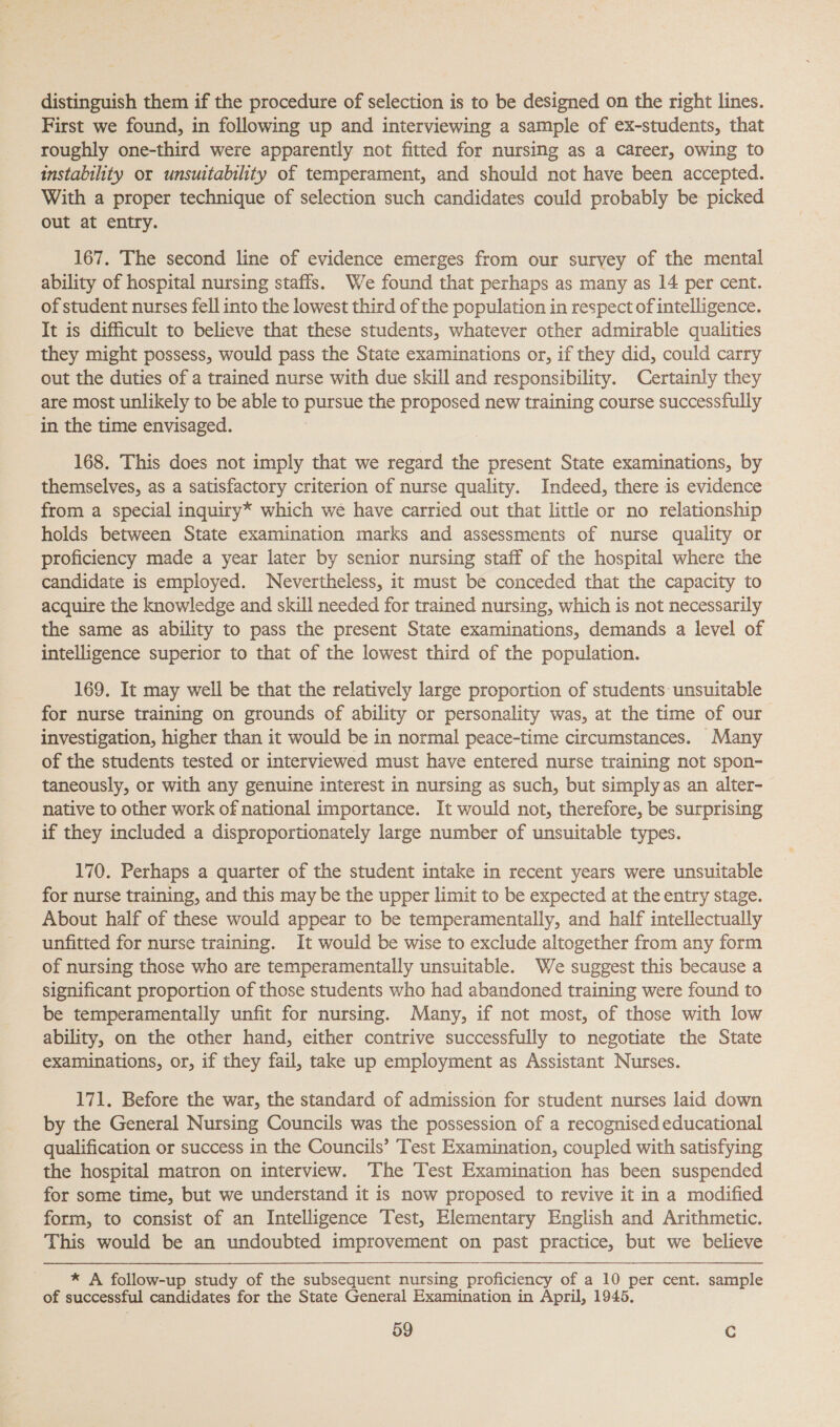 distinguish them if the procedure of selection is to be designed on the right lines. First we found, in following up and interviewing a sample of ex-students, that roughly one-third were apparently not fitted for nursing as a career, owing to instability or unsuitability of temperament, and should not have been accepted. With a proper technique of selection such candidates could probably be picked out at entry. 167. The second line of evidence emerges from our suryey of the mental ability of hospital nursing staffs. We found that perhaps as many as 14 per cent. of student nurses fell into the lowest third of the population in respect of intelligence. It is difficult to believe that these students, whatever other admirable qualities they might possess, would pass the State examinations or, if they did, could carry out the duties of a trained nurse with due skill and responsibility. Certainly they are most unlikely to be able to eee the proposed new training course successfully in the time envisaged. 168. This does not imply that we regard the present State examinations, by themselves, as a satisfactory criterion of nurse quality. Indeed, there is evidence from a special inquiry* which we have carried out that little or no relationship holds between State examination marks and assessments of nurse quality or proficiency made a year later by senior nursing staff of the hospital where the candidate is employed. Nevertheless, it must be conceded that the capacity to acquire the knowledge and skill needed for trained nursing, which is not necessarily the same as ability to pass the present State examinations, demands a level of intelligence superior to that of the lowest third of the population. 169. It may well be that the relatively large proportion of students unsuitable for nurse training on grounds of ability or personality was, at the time of our investigation, higher than it would be in normal peace-time circumstances. Many of the students tested or interviewed must have entered nurse training not spon- taneously, or with any genuine interest in nursing as such, but simply as an alter- native to other work of national importance. It would not, therefore, be surprising if they included a disproportionately large number of unsuitable types. 170. Perhaps a quarter of the student intake in recent years were unsuitable for nurse training, and this may be the upper limit to be expected at the entry stage. About half of these would appear to be temperamentally, and half intellectually unfitted for nurse training. It would be wise to exclude altogether from any form of nursing those who are temperamentally unsuitable. We suggest this because a significant proportion of those students who had abandoned training were found to be temperamentally unfit for nursing. Many, if not most, of those with low ability, on the other hand, either contrive successfully to negotiate the State examinations, or, if they fail, take up employment as Assistant Nurses. 171. Before the war, the standard of admission for student nurses laid down by the General Nursing Councils was the possession of a recognised educational qualification or success in the Councils’ Test Examination, coupled with satisfying the hospital matron on interview. The Test Examination has been suspended for some time, but we understand it is now proposed to revive it in a modified form, to consist of an Intelligence Test, Elementary English and Arithmetic. This would be an undoubted improvement on past practice, but we believe * A follow-up study of the subsequent nursing proficiency of a 10 per cent. sample of successful candidates for the State General Examination in April, 1945.